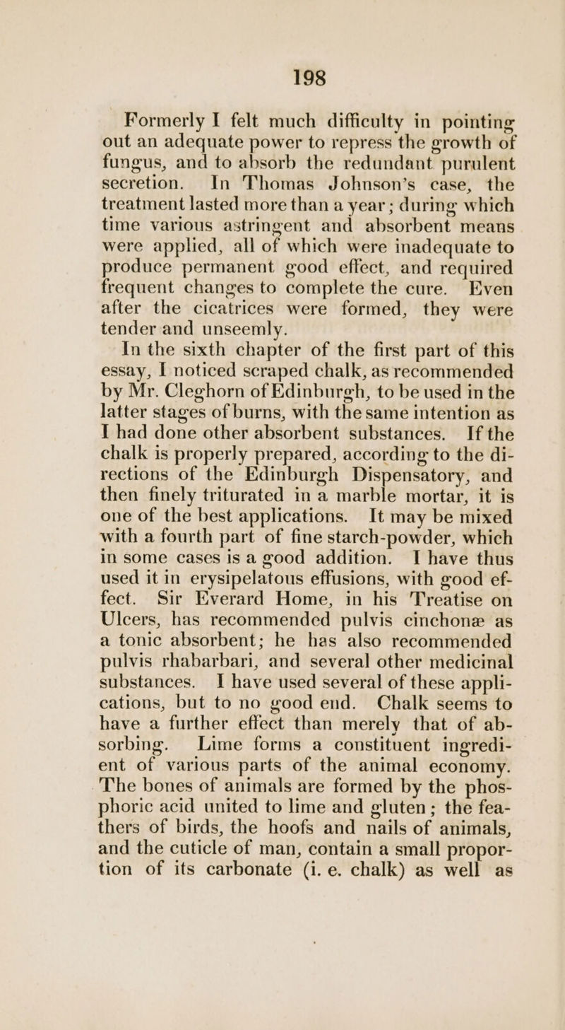 Formerly I felt much difficulty in pointing out an adequate power to repress the growth of fungus, and to absorb the redundant purulent secretion. In Thomas Johnson’s case, the treatment lasted more than a year ; during which time various astringent and absorbent means were applied, all of which were inadequate to produce permanent good effect, and required frequent changes to complete the cure. Even after the cicatrices were formed, they were tender and unseemly. In the sixth chapter of the first part of this essay, I noticed scraped chalk, as recommended by Mr. Cleghorn of Edinburgh, to be used in the latter stages of burns, with the same intention as I had done other absorbent substances. If the chalk is properly prepared, according to the di- rections of the Edinburgh Dispensatory, and then finely triturated in a marble mortar, it is one of the best applications. It may be mixed with a fourth part of fine starch-powder, which in some cases is a good addition. I have thus used it in erysipelatous effusions, with good ef- fect. Sir Everard Home, in his Treatise on Ulcers, has recommended pulvis cinchone as a tonic absorbent; he has also recommended pulvis rhabarbari, and several other medicinal substances. I have used several of these appli- cations, but to no good end. Chalk seems to have a further effect than merely that of ab- sorbing. Lime forms a constituent ingredi- ent of various parts of the animal economy. The bones of animals are formed by the phos- phoric acid united to lime and gluten; the fea- thers of birds, the hoofs and nails of animals, and the cuticle of man, contain a small propor- tion of its carbonate (i. e. chalk) as well as