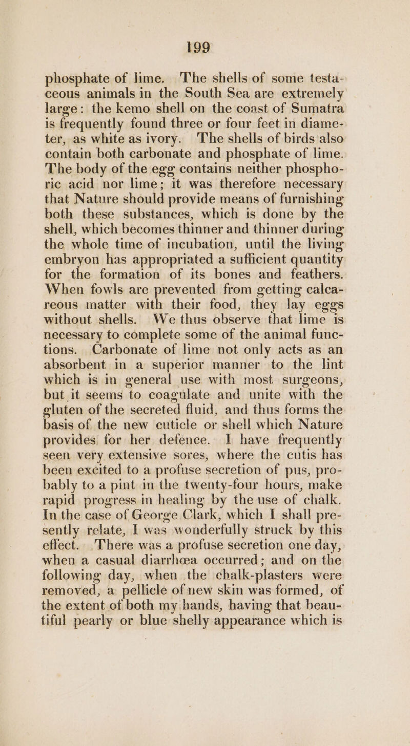 phosphate of lime. The shells of some testa- ceous animals in the South Sea are extremely large: the kemo shell on the coast of Sumatra is frequently found three or four feet in diame- ter, as white as ivory. The shells of birds also contain both carbonate and phosphate of lime. The body of the egg contains neither phospho- ric acid nor lime; it was therefore necessary that Nature should provide means of furnishing both these substances, which is done by the shell, which becomes thinner and thinner during the whole time of incubation, until the living embryon has appropriated a sufficient quantity for the formation of its bones and feathers. When fowls are prevented from getting calca- reous matter with their food, they lay eggs without shells. We thus observe that lime is necessary to complete some of the animal func- tions. Carbonate of lime not only acts as an absorbent in a superior manner to the lint which is in general use with most surgeons, but it seems to coagulate and unite with the gluten of the secreted fluid, and thus forms the basis of the new cuticle or shetl which Nature provides for her defence. I have frequently seen very extensive sores, where the cutis has been excited to a profuse secretion of pus, pro- bably to a pint in the twenty-four hours, make rapid progress in healing by the use of chalk. In the case of George Clark, which I shall pre- sently relate, I was wonderfully struck by this effect. There was a profuse secretion one day, when a casual diarrhoea occurred; and on the following day, when the cbalk-plasters were removed, a pellicle of new skin was formed, of the extent of both my hands, having that beau- tiful pearly or blue shelly appearance which is