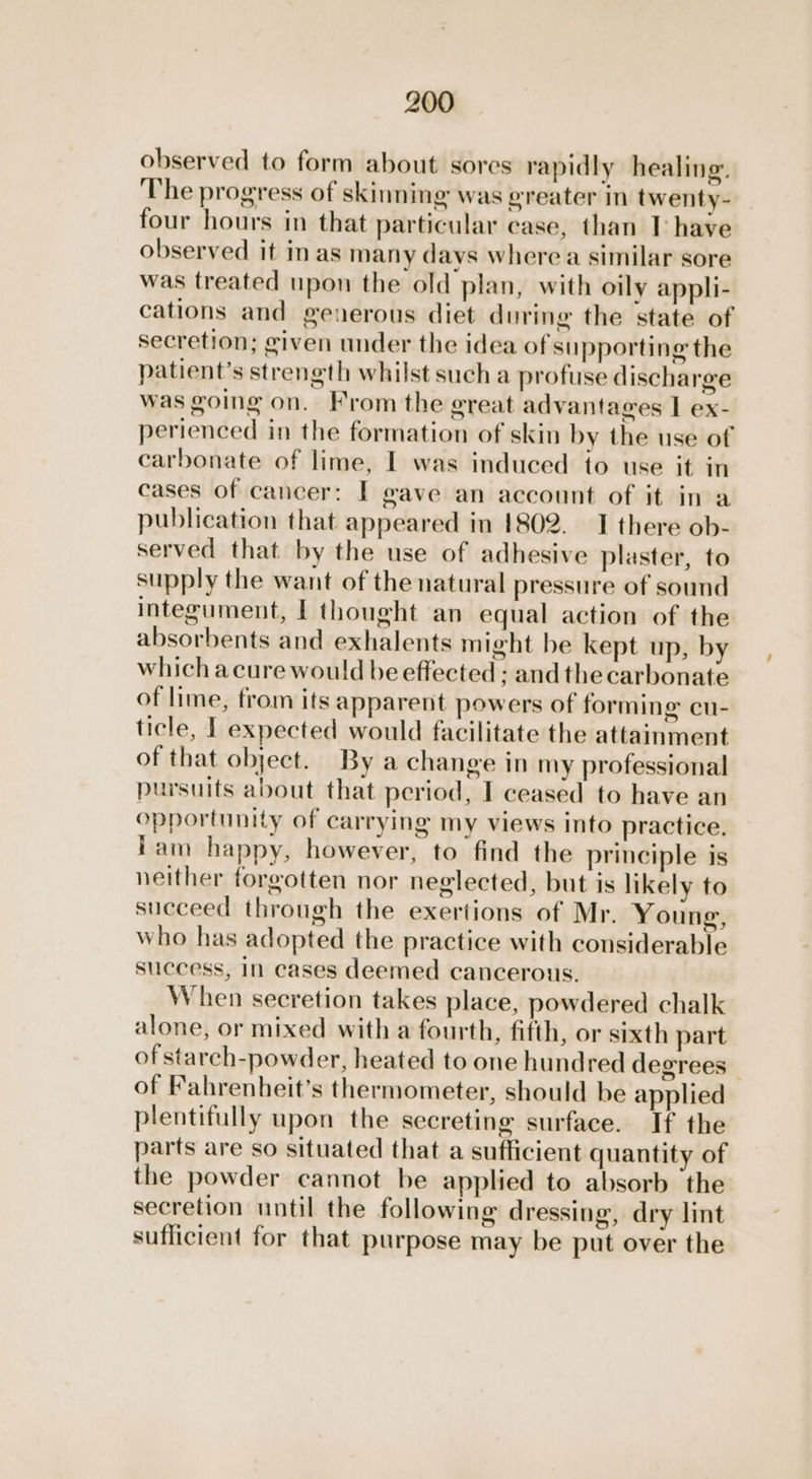 observed to form about sores rapidly healing. The progress of skinning was greater in twenty- four hours in that particular case, than T have observed it in as many davs where a similar sore was treated upon the old plan, with oily appli- cations and generous diet during the state of secretion; given under the idea of supporting the patient’s strength whilst such a profuse discharge was going on. From the great advantages I ex- perienced in the formation of skin by the use of carbonate of lime, I was induced to use it in cases of cancer: I gave an account of it in a publication that appeared in 1802. I there ob- served that by the use of adhesive plaster, to supply the want of the natural pressure of sound integument, I thought an equal action of the absorbents and exhalents might be kept up, by which acure would be effected ; andthe carbonate of lime, from its apparent powers of forming cu- ticle, I expected would facilitate the attainment of that object. By a change in my professional pursuits about that period, I ceased to have an opportunity of carrying my views into practice, lam happy, however, to find the principle is neither forgotten nor neglected, but is likely to succeed through the exertions of Mr. Young, who has adopted the practice with considerable success, in cases deemed cancerous. When secretion takes place, powdered chalk alone, or mixed with a fourth, fifth, or sixth part of starch-powder, heated to one hundred degrees | of Fahrenheit’s thermometer, should be applied plentifully upon the secreting surface. If the parts are so situated that a sufficient quantity of the powder cannot be applied to absorb the secretion until the following dressing, dry lint suflicient for that purpose may be put over the