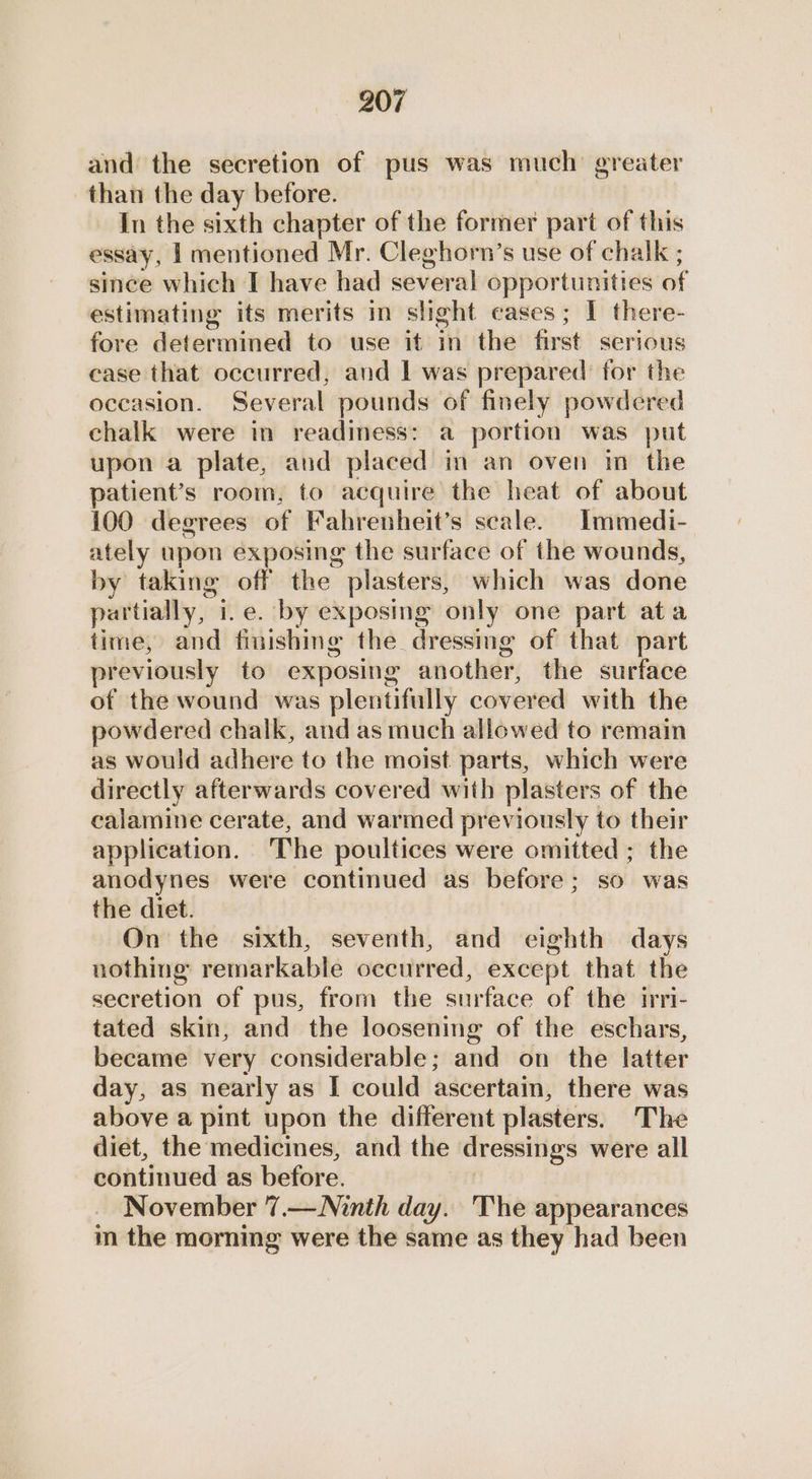 and the secretion of pus was much greater than the day before. In the sixth chapter of the former part of this essay, | mentioned Mr. Cleghorn’s use of chalk ; since which I have had several opportunities of estimating its merits in slight cases; I there- fore determined to use it in the first serious case that occurred, and 1 was prepared’ for the occasion. Several pounds of finely powdered chalk were in readiness: a portion was put upon a plate, and placed in an oven im the patient’s room, to acquire the heat of about 100 degrees of Fahrenheit’s scale. Immedi- ately upon exposing the surface of the wounds, by taking off the plasters, which was done partially, i.e. by exposing only one part ata time, and finishing the dressmg of that part previously to exposing another, the surface of the wound was plentifully covered with the powdered chalk, and as much allowed to remain as would adhere to the moist parts, which were directly afterwards covered with plasters of the calamine cerate, and warmed previously to their application. ‘The poultices were omitted ; the anodynes were continued as before; so was the diet. On the sixth, seventh, and eighth days nothing remarkable occurred, except that the secretion of pus, from the surface of the irri- tated skin, and the loosening of the eschars, became very considerable; and on the latter day, as nearly as I could ascertain, there was above a pint upon the different plasters. The diet, the medicines, and the dressings were all continued as before. November 7.— Ninth day. The appearances m the morning were the same as they had been