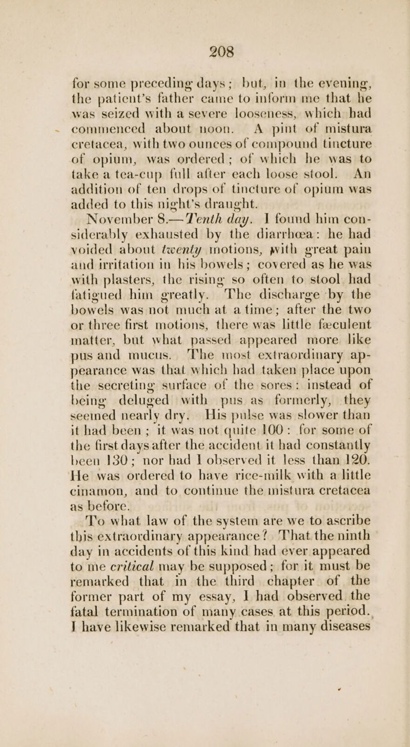 for some preceding days; but, in the evening, the paticnt’s father came to inform me that he was seized with a severe looseness, which had commenced about noon. A pint of mistura cretacea, with two ounces of compound tincture of opium, was ordered; of which he was to take a tea-cup full after each loose stool. An addition of ten drops of tincture of opium was added to this night’s draught. November 8.— Tenth day. 1 found him con- siderably exhausted by the diarrhoea: he had voided about twenty motions, with great pain and irritation in his bowels; covered as he was with plasters, the rising so often to stool. had fatigued him greatly. The discharge by the bowels was not much at atime; after the two or three first motions, there was little feeculent matter, but what passed appeared more like pus and mucus. The most extraordinary ap- pearance was that which had taken place upon the secreting surface of the sores: instead of being deluged with pus as formerly, they seemed nearly dry. His pulse was slower than it had been ; it was not quite 100: for some of the first days after the accident it had constantly been 130; nor bad I observed it less than 120. He was ordered to have rice-milk with a little cinamon, and to continue the inistura cretacea as before. To what law of the system are we to ascribe this extraordinary appearance! That the ninth day in accidents of this kind had ever appeared to me critical may be supposed; for it must be remarked that in the third chapter of the former part of my essay, I had observed. the fatal termination of many cases at this period. I have likewise remarked that in many diseases