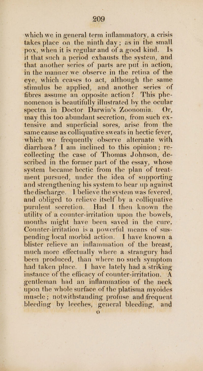 which we in general term inflammatory, a crisis takes place on the ninth day; asin the small pox, when it is regular and of a good kind. Is it that such a period exhausts the system, and that another series of parts are put in action, in the manner we observe in the retina of the eye, which ceases to act, although the same stimulus be applied, and another series of fibres assume an opposite action? This phe- nomenon is beautifully illustrated by the ocular spectra in Doctor Darwin’s Zoonomia. Or, may this too abundant secretion, from such ex- tensive and superficial sores, arise from the same cause as colliquative sweats in hectic fever, which we frequently observe alternate with diarrhceea? I am inclined to this opinion; re- collecting the case of Thomas Johnson, de- scribed in the former part of the essay, whose system became hectic from the plan of treat- ment pursued, under the idea of supporting and strengthening his system to bear up against thedischarge. I believe the system was fevered, and obliged to relieve itself by a colliquative purulent secretion. Had | then known the utility of a counter-irritation upon the bowels, months might have been saved in the cure, Counter-irritation is a powerful means of sus- pending local morbid action. I have known a blister relieve an inflammation of the breast, much more effectually where a strangury had been produced, than where no such symptom had taken place. I have lately had a striking instance of the efficacy of counter-irritation. A gentleman had an inflammation of the neck upon the whole surface of the platisma myoides muscle ; notwithstanding profuse and frequent bleeding by leeches, general bleeding, and 3