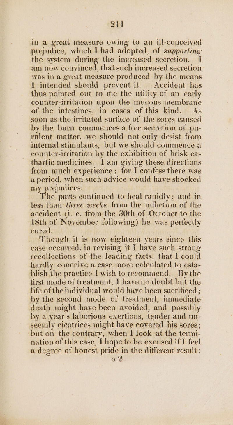 in a great measure owing to an ill-conceived prejudice, which I had adopted, of supporting the system during the mereased secretion. | am now convinced, that such increased secretion was in a great measure produced by the means I intended should prevent it. Accident has thus pomted out to me the utility of an early counter-irritation upon the mucous membrane of the intestines, in cases of this kind. As soon as the irritated surface of the sores caused by the burn commences a free secretion of pu- rulent matter, we should not only desist from internal stimulants, but we should commence a counter-irritation by the exhibition of brisk ca- thartic medicines. I am giving these directions from much experience ; for | confess there was a period, when such advice would have shocked my prejudices. The parts continued to heal rapidly; and in less than three weeks from the infliction of the accident (i. e. from the 30th of October to the 18th of November following) he was perfectly cured. Though it is now eighteen years since this ease occurred, in revising it I have such strong recollections of the leading facts, that I could hardly conceive a case more calculated to esta- blish the practice I wish to recommend. By the first mode of treatment, I have no doubt but the life of the individual would have been sacrificed ; by the second mode of treatment, immediate death might have been avoided, and possibly by a year’s laborious exertions, tander and up- seemly cicatrices might have covered his sores; but on the contrary, when | look at the termi- nation of this case, I hope to be excused if I feel a degree of honest pride in the different result : 02