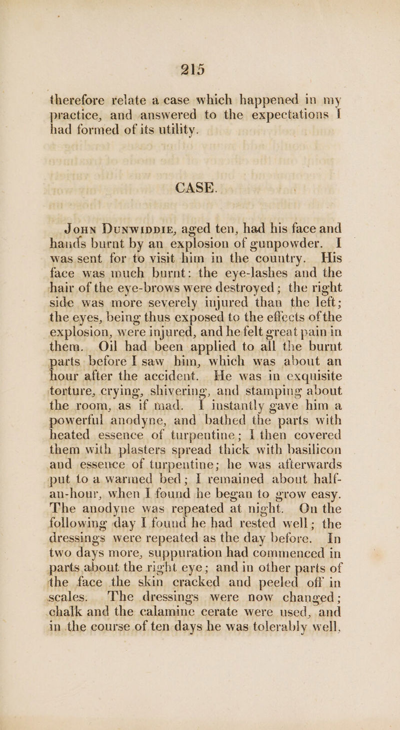 therefore relate a case which happened in my practice, and answered to the expectations I had formed of its utility. CASE. Joun Dunwippte, aged ten, had his face and hands burnt by an explosion of gunpowder. I was sent for to visit him in the country. His face was much burnt: the eye-lashes and the hair of the eye-brows were destroyed ; the right side was more severely myured than the left; the eyes, being thus exposed to the effects ofthe explosion, were injured, and he felt great pain in them. Oil had been applied to all the burnt parts before I saw him, which was about an hour after the accident. He was in exquisite terture, crying, shivering, and stamping about the room, as if mad. I instantly gave him a powerful anodyne, and bathed the parts with heated essence of turpentine; I then covered them with plasters spread thick with basilicon and essence of turpentine; he was afterwards put to a warmed bed; I remained about half- an-hour, when I found he began to grow easy. The anodyne was repeated at night. On the following day I found he had rested well; the dressings were repeated as the day before. In two days more, suppuration had commenced in parts about the right eye; and in other parts of the face the skin cracked and peeled off in scales. The dressings were now changed; chalk and the calamine cerate were used, and in the course of ten days he was tolerably well,