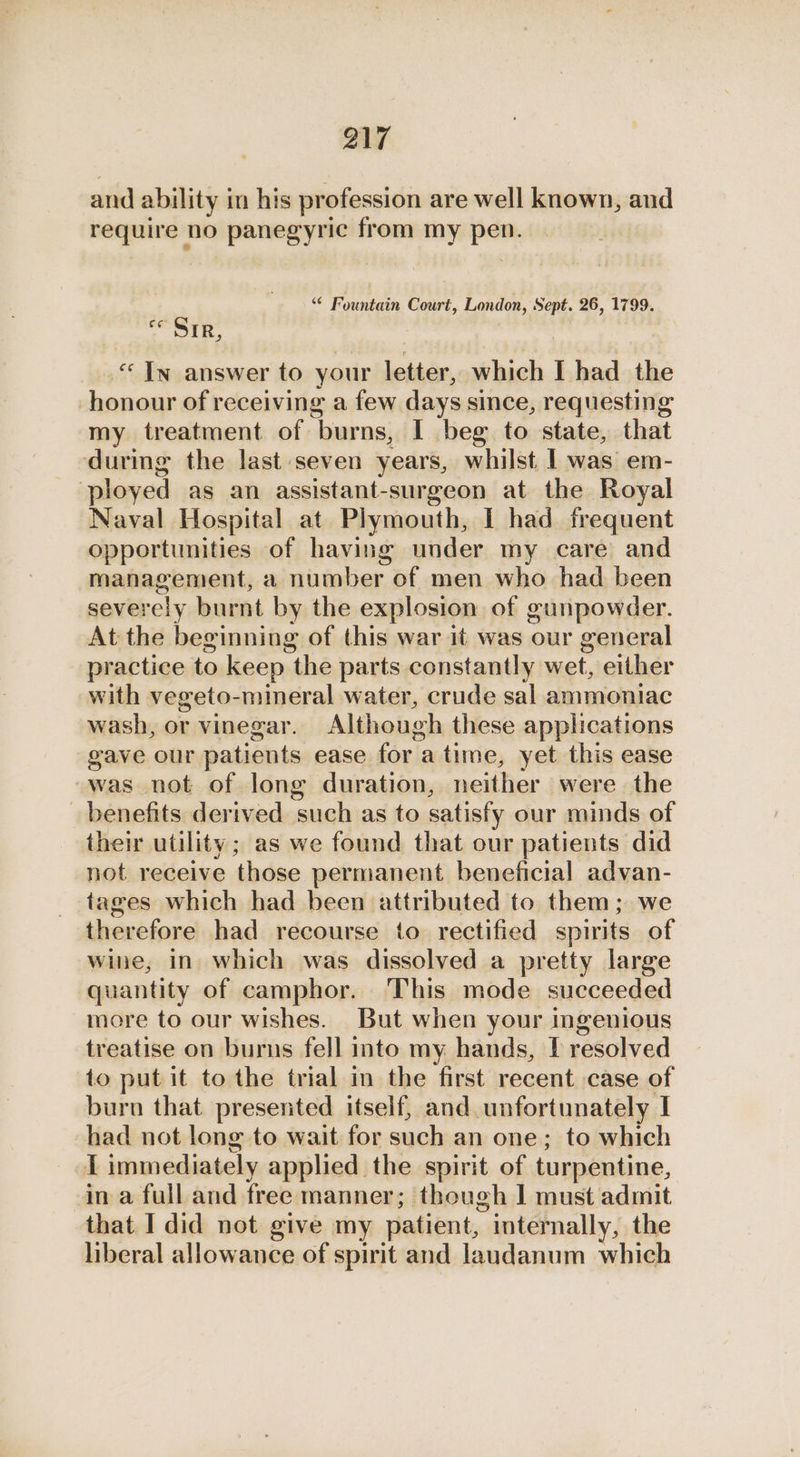 and ability in his profession are well known, and require no panegyric from my pee, “ Fountain a? London, Sept. 26, 1799. o< OTH. | “In answer to your letter, which I had the honour of receiving a few days since, requesting my treatment of burns, I beg to state, that during the last seven years, whilst | was em- ployed as an assistant-surgeon at the Royal Naval Hospital at Plymouth, I had frequent opportunities of having under my care and management, a number of men who had been severely burnt by the explosion of gunpowder. At the beginning of this war it was our general practice to keep the parts constantly wet, either with vegeto-mineral water, crude sal ammoniac wash, or vinegar. Although these applications gave our patients ease for a time, yet this ease was not of long duration, neither were the _ benefits derived such as to satisfy our minds of their utility; as we found that our patients did not receive those permanent beneficial advan- tages which had been attributed to them; we therefore had recourse to rectified spirits of wine, in which was dissolved a pretty large quantity of camphor. This mode succeeded more to our wishes. But when your ingenious treatise on burns fell into my hands, [ resolved to put it to the trial in the first recent case of burn that presented itself, and unfortunately I had not long to wait for such an one; to which I immediately applied the spirit of turpentine, in a full and free manner; though | must admit that I did not give my patient, ” internally, the liberal allowance of spirit and laudanum which
