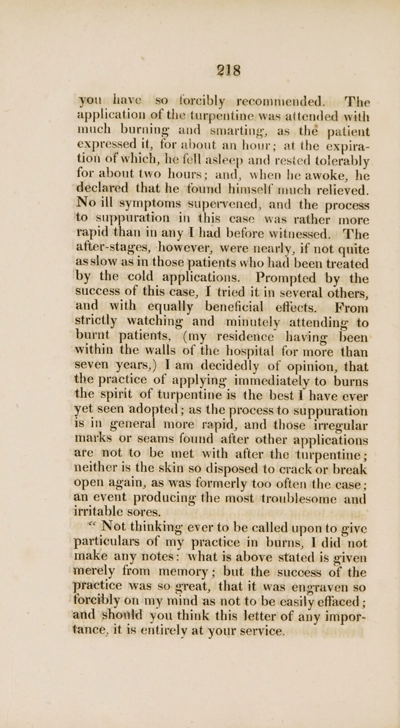 you have so forcibly recommended. The application of the turpentine was attended with much burning and smarting, as thé patient expressed it, for about an hour; at the expira- tion of which, he fell asleep and rested tolerably for about two hours; and, when he awoke, he declared that he found himself much relieved. No ill symptoms supervened, and the process to suppuration in this case was rather more rapid than in any I had before witnessed. The after-stages, however, were nearly, if not quite as slow as in those patients who had been treated by the cold applications. Prompted by the success of this case, I tried it in several others, and with equally beneficial effects. From strictly watching and minutely attending to burnt patients, (my residence having been within the walls of the hospital for more than seven years,) | am decidedly of opinion, that the practice of applying immediately to burns the spirit of turpentine is the best I have ever yet seen adopted ; as the process to suppuration is in general more rapid, and those irregular marks or seams found after other applications are not to be met with after the turpentine ; neither is the skin so disposed to crack or break open again, as was formerly too often the case; an event producing the most troublesome and irritable sores. “ Not thinking ever to be called upon to give particulars of my practice in burns, I did not make any notes: what is above stated is given merely from memory; but the success of the practice was so great, that it was engraven so forcibly on my mind as not to be easily effaced ; and should you think this Jetter of any impor- tance, it is entirely at your service.