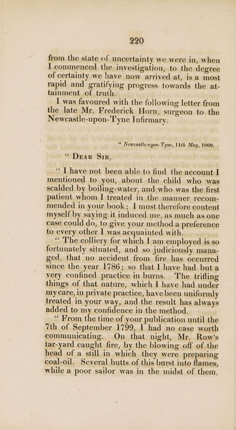 from the state of uncertainty we were in, when I commenced the investigation, to the degree of certainty we have now arrived at, is a most rapid and gratifying progress towards the at- tainment of truth. I was favoured with the following letter from the late Mr. Frederick Horn, surgeon to the Newcastle-upon-Tyne Infirmary. “* Newcastle-vpon-Tyne, 11th May, 1800. “ Dear Sir, _ “LT have not been able to find the account I mentioned to you, about the child who was scalded by boiling-water, and who was the first patient whom I treated in the manner recom- mended in your book; I must therefore content myself by saying it induced me, as much as one case could do, to give your method a preference to every other I was acquainted with. “ The colliery for which Iam employed is so fortunately situated, and so judiciously mana- ged, that no accident from fire has occurred since the year 1786; so that 1 have had but a very confined practice in burns. The trifling things of that nature, which I have had under my Care, in private practice, have been uniformly treated in your way, and the result has always added to my confidence in the method. “ From the time of your publication until the 7th of September 1799, I had no case worth communicating. On that night, Mr. Row’s tar-yard caught fire, by the blowing off of the head of a still in which they were preparing coal-oil. Several butts of this burst into flames, while a poor sailor was in the midst of them,