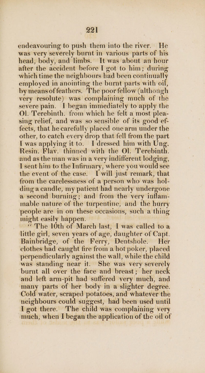 endeavouring to push them into the river. He was very severely burnt in various parts of his head, body, and limbs. It was about an hour after the accident before I got to him; during which time the neighbours had been continually employed in anointing the burnt parts with oil, by meansof feathers. The poor fellow (although very resolute) was complaining much of the severe pain. I began immediately to apply the Ol. Terebinth. from which he felt a most plea- sing relief, and was so sensible of its good ef- fects, that he carefully placed one arm under the other, to catch every drop that fell from the part [ was applying it to. I dressed him with Ung. Resin. Flav. thinned with the Ol. Terebinth. and as the man was in a very indifferent lodging, I sent him to the Infirmary, where you would see the event of the case. I will just remark, that from the carelessness of a person who was hol- ding a candle, my patient had nearly undergone a second burning; and from the very inflam- mable nature of the turpentine, and the hurry people are in on these occasions, such a thing might easily happen. “The 10th of March last, I was called to a little girl, seven years of age, daughter of Capt. Bainbridge, of the Ferry, Dentshole. Her clothes had caught fire from a hot poker, placed perpendicularly against the wall, while the child was standing near it. She was very severely ‘burnt all over the face and breast; her neck and left arm-pit had suffered very much, and many parts of her body in a slighter degree. Cold water, scraped potatoes, and whatever the neighbours could suggest, had been used until I got there. The child was complaining very much, when I began the application of the oil of