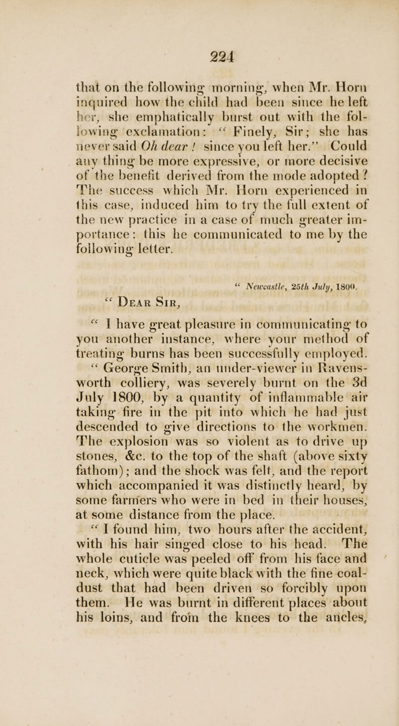 that on the followmg morning, when Mr. Horn inquired how the child had been since he left her, she emphatically burst out with the fol- lowing ‘exclamation: ‘ Finely, Sir; she has never said Oh dear ! since you left her.” Could airy thing be more expressive, or more decisive of the benefit derived from the mode adopted ? ‘The success which Mr. Horn experienced in this case, induced him to try the full extent of the new practice ia case of much greater im- portance: this he communicated to me by the following letter. “* Newcastle, 25th July, 1800. ** Dear Sir, “ T have great pleasure in communicating to you another instance, where your method of treating burns has been successfully employed. “ George Smith, an under-viewer in Ravens- worth colliery, was severely burnt on the 3d July 1800, by a quantity of inflammable air taking fire in’ the pit into which he had just descended to give directions to the workmen. The explosion was so violent as to drive up stones, &amp;c. to the top of the shaft (above sixty fathom) ; and the shock was felt, and the report which accompanied it was distinctly heard, by some farmers who were in bed in their sia at some distance from the place. “| found him, two hours after the sccnede with his hair singed close to his head. The whole cuticle was peeled off from his face and neck, which were quite black with the fine coal- dust that had been driven so forcibly upon them. He was burnt in different places about his loins, and from the knees to the ancles,