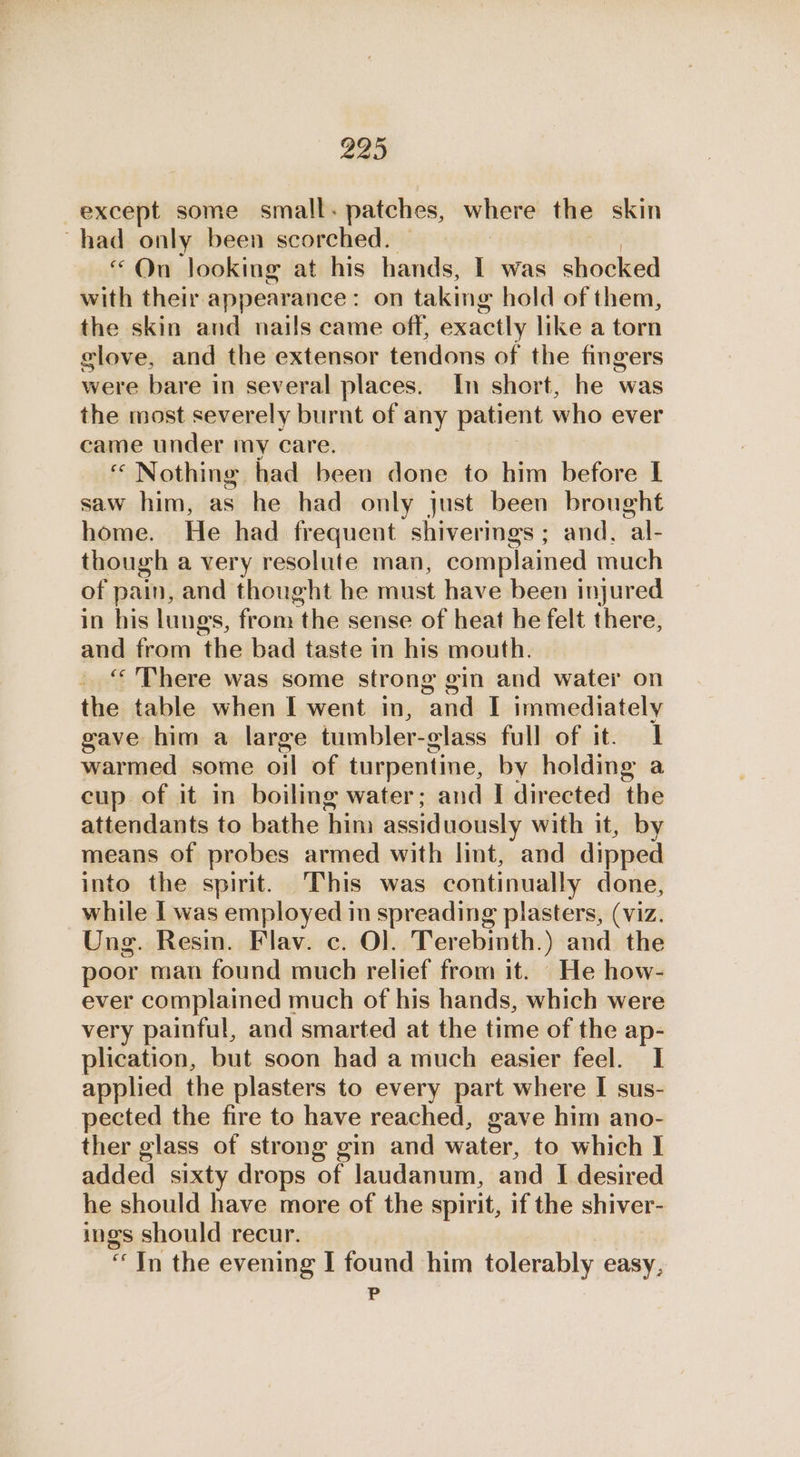 except some small. patches, where the skin ~had only been scorched. “On looking at his hands, I was shocked with their appearance: on taking hold of them, the skin and nails came off, exactly like a torn clove, and the extensor tendons of the fingers were bare in several places. In short, he was the most severely burnt of any patient who ever came under my care. « Nothing had been done to him before I saw him, as he had only just been brought home. He had frequent shiverings ; and, al- though a very resolute man, complained much of pain, and thought he must have been injured in his lungs, from the sense of heat he felt there, and from the bad taste in his mouth. “There was some strong gin and water on the table when I went in, cand I immediately gave him a large tumbler-glass full of it. 1 warmed some ojl of turpentine, by holding a cup of it in boiling water; and I directed the attendants to bathe him assiduously with it, by means of probes armed with lint, and dipped into the spirit. This was continually done, while I was employed in spreading plasters, (viz. Ung. Resin. Flav. c. Ol. Terebinth.) and the poor man found much relief from it. He how- ever complained much of his hands, which were very painful, and smarted at the time of the ap- plication, but soon had a much easier feel. I applied the plasters to every part where I sus- pected the fire to have reached, gave him ano- ther glass of strong gin and water, to which I added sixty drops of laudanum, and I desired he should have more of the spirit, if the shiver- ings should recur. “In the evening I found him tolerably easy, P