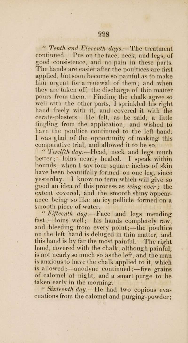 “ Tenth and Eleventh days.—The treatment continued. Pus on the face, neck, and legs, of good consistence, and no pain in these parts. The hands are easier after the poultices are first applied, but soon become so painful as to make him urgent for a renewal of them; and when they are taken off, the discharge of thin matter pours from them. Finding the chalk agree so weil with the other parts, I sprinkled his right hand freely with it, and covered it with the cerate-plasters. He felt, as he said, a little tingling from the application, and wished to have the poultice continued to the left hand. I was glad of the opportunity of making this comparative trial, and allowed it to be so. “ Twelfth day—Head, neck and lees much better ;—loins nearly healed. I speak within bounds, when I say four square inches of skin have been beantifully formed on one leg, since yesterday. I know no term which will give so good an idea of this process as icing over ; the extent covered, and the smooth shiny appear- ance being so like an icy pellicle formed on a smooth piece of water. “ Fifteenth day.—Face and legs mending fast ;—loins well;:—his hands completely raw, and bleeding from every point;—the poultice on the left hand is deluged in thin matter, and this hand is by far the most painful. The right hand, covered with the chalk, although painful, is not nearly so much so asthe left, and the man is anxious to have the chalk applied to it, which is allowed ;—anodyne continued ;—five grains of calomel at night, and a smart purge to be taken early in the morning. ‘“ Sixteenth day.—He had two copious eva- cuations from the calomel and purging-powder;