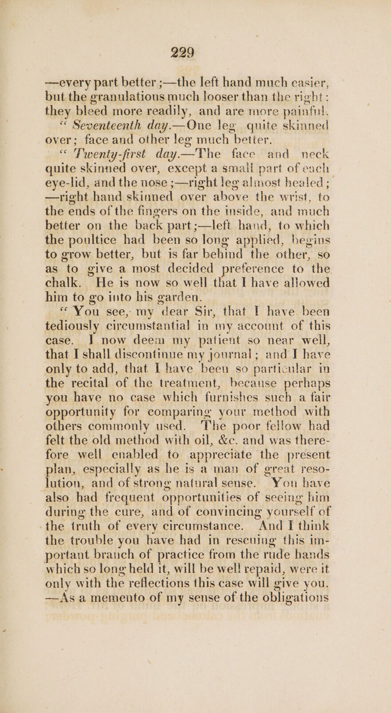 —every part better ;—the left hand much easier, but the eranulations much looser than the right: they bleed more readily, and are more painful. “ Seventeenth day.—One leg quite skinned over; face and other leg much “beiter. es Twenty-first day. a face and neck quite skinned over, except a small part of each eye-lid, and the nose ;—right leg almost healed; —right hand skinned over above the wrist, to the ends of the fingers on the inside, and much better on the back part ;—left hand, to which the poultice had been so long applied, begins to grow better, but is far hehind the Other so as to give a most decided preference to the chalk. He is now so well that I have allowed him to go into his garden. “You see, my dear Sir, that IT have been tediously circumstantial in my account of this case. J] now deem my patient so near well, that I shall discontinue my journal; and I have only to add, that I have been so particular in the recital re the treatment, because perhaps you have no case which arn hee such a fair opportunity for comparing your method with others commonly used. The poor fellow had felt the old method with oil, &amp;c. and was there- fore well enabled to appreciate the present plan, especially as he is a man of great reso- lution, and of strong natural sense. You have also had frequent opportunities of seeing him during the cure, and of convincing yourself of the truth of every circumstance. And I think the trouble you have had in rescuing this im- portant branch of practice from the rude hands which so long held it, will be wel! repaid, were It only with the roneclinns this case will give you. —Asa memento of my sense of the obligations