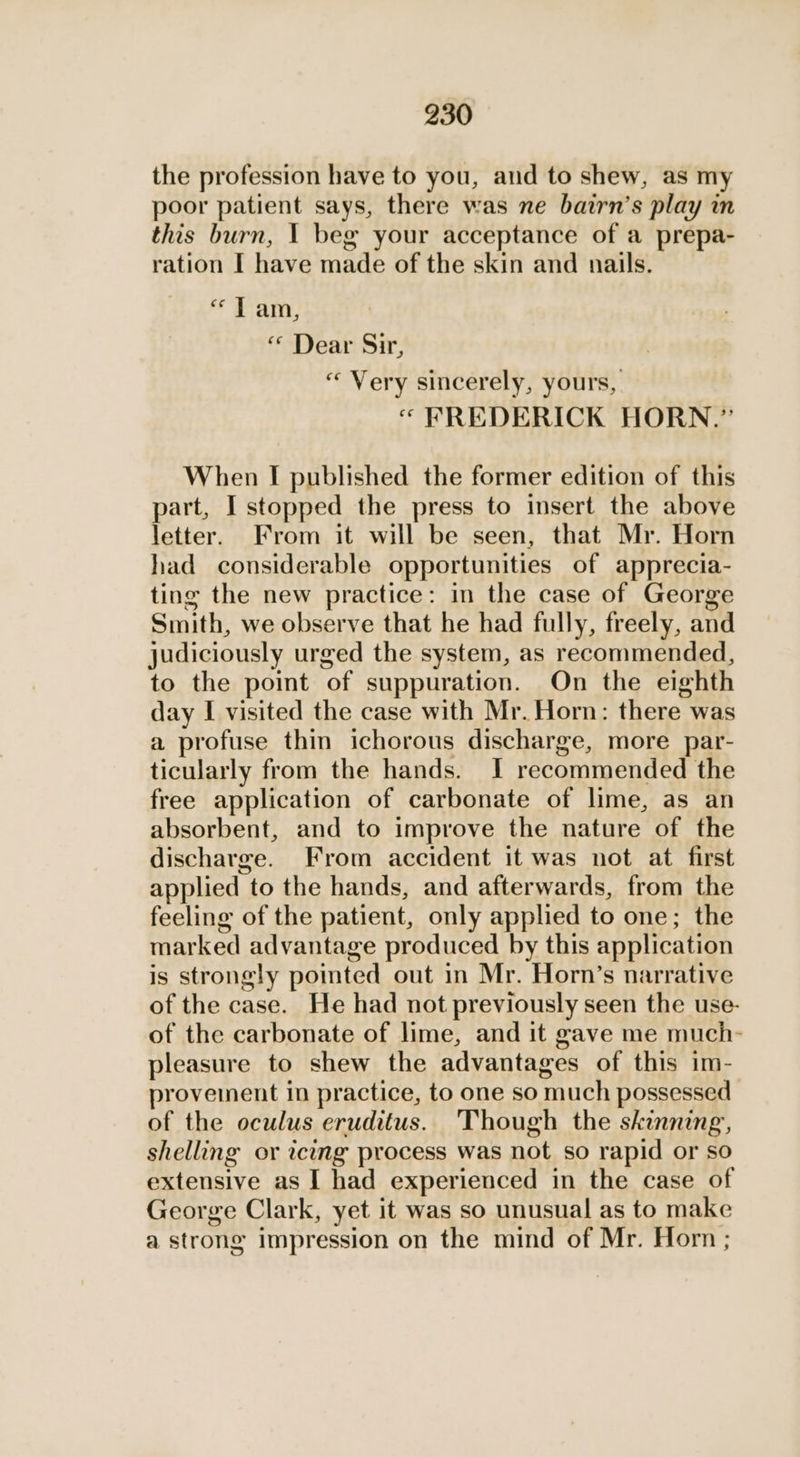 the profession have to you, and to shew, as my poor patient says, there was ne bairn’s play in this burn, | beg your acceptance of a prepa- ration I have made of the skin and nails. Pam: « Dear Sir, “ Very sincerely, yours, “ FREDERICK HORN.” When I published the former edition of this part, I stopped the press to insert the above letter. From it will be seen, that Mr. Horn had considerable opportunities of apprecia- ting the new practice: in the case of George Smith, we observe that he had fully, freely, and judiciously urged the system, as recommended, to the point of suppuration. On the eighth day I visited the case with Mr. Horn: there was a profuse thin ichorous discharge, more par- ticularly from the hands. I recommended the free application of carbonate of lime, as an absorbent, and to improve the nature of the discharge. From accident it was not at first applied to the hands, and afterwards, from the feeling of the patient, only applied to one; the marked advantage produced by this application is strongly pointed out in Mr. Horn’s narrative of the case. He had not previously seen the use- of the carbonate of lime, and it gave me much- pleasure to shew the advantages of this im- proveinent in practice, to one so much possessed of the oculus eruditus. Though the skinning, shelling or icing process was not so rapid or so extensive as I had experienced in the case of George Clark, yet it was so unusual as to make a strong impression on the mind of Mr. Horn ;