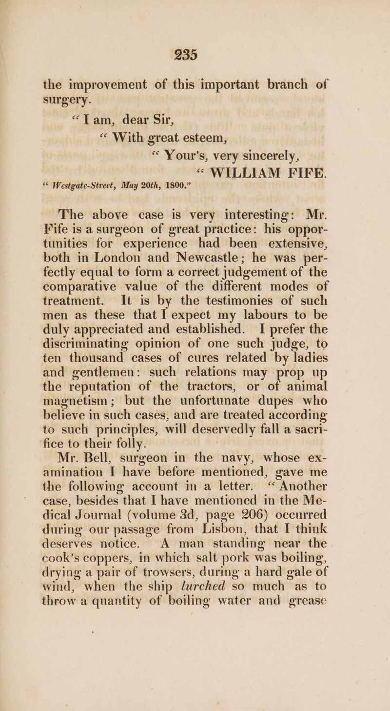 239 the improvement of this important branch of surgery. “Tam, dear Sir, “ With great esteem, “ Your's, very sincerely, “ WILLIAM FIFE. “< Westgate-Street, May 20th, 1800.” The above case is very interesting: Mr. Wife is a surgeon of great practice: his oppor- tunities for experience had been extensive, both in London and Newcastle; he was per- fectly equal to form a correct judgement of the comparative value of the different modes of treatment. It is by the testimonies of such men as these that I expect my labours to be duly appreciated and established. I prefer the discriminating opinion of one such judge, to ten thousand cases of cures related by ladies and gentlemen: such relations may prop up the reputation of the tractors, or of animal magnetism ; but the unfortunate dupes who believe in such cases, and are treated according to such principles, will deser vedly fall a sacri- fice to their folly. Mr. Bell, surgeon in the navy, whose ex- amination I have before mentioned, gave me the following account in a letter. “ “Another case, besides that I have mentioned in the Me- dical Journal (volume 3d, page 206) occurred during our passage from Lisbon, that I think deserves notice. A man standing near the cook’s coppers, in which salt pork was boiling, drying a pair of trowsers, during a hard gale of wind, when the ship lurched so much as to throw a quantity of boiling water and grease