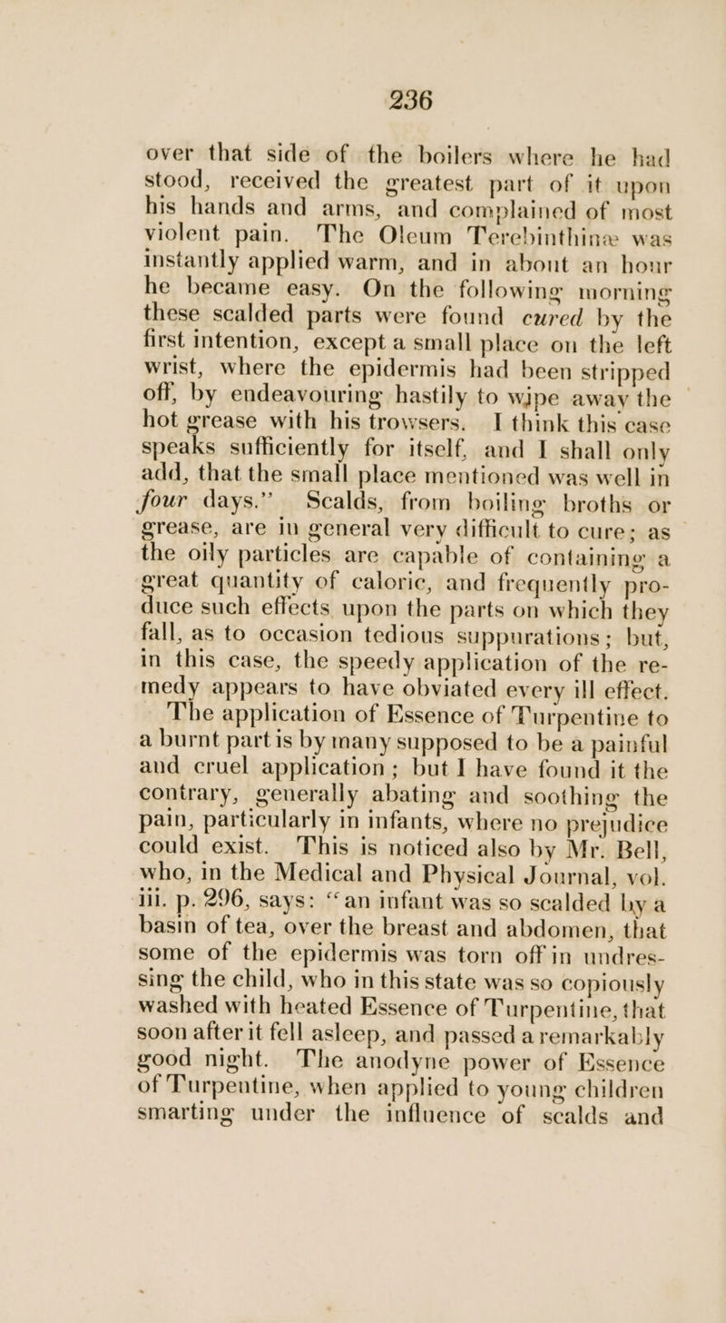 over that side of the boilers where he had stood, received the greatest part of it upon his hands and arms, and complained of most violent pain. The Oleum Terebinthine was instantly applied warm, and in about an hour he became easy. On the following morning these scalded parts were found cured by the first intention, except a small place on the left wrist, where the epidermis had been stripped off, by endeavouring hastily to wipe away the — hot grease with his trowsers. I think this case bat sufficiently for itself, and I shall only add, that the small place mentioned was well in four days.” Scalds, from boiling broths or grease, are in general very difficult to cure; as the oily particles are capable of containing a great quantity of caloric, and frequently pro- duce such effects. upon the parts on which they fall, as to occasion tedious suppurations; but, in this case, the speedy application of the re- medy appears to have obviated every ill effect. The application of Essence of Turpentine to a burnt partis by many supposed to be a painful aud cruel application; but I have found it the contrary, generally abating and soothing the pain, particularly in infants, where no prejudice could exist. This is noticed also by Mr. Bell, who, in the Medical and Physical Journal, vol. iil. p. 296, says: ‘an infant was so scalded hy a basin of tea, over the breast and abdomen, that some of the epidermis was torn off in undres- sing the child, who in this state was so copiously washed with heated Essence of Turpentine, that soon after it fell asleep, and passed a remarkably good night. The anodyne power of Essence of Turpentine, when applied to young children smarting under the influence of scalds and