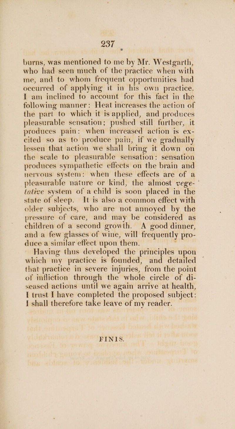 burns, was mentioned to me by Mr. Westgarth, who had seen much of the practice when with me, and to whom frequent opportunities had occurred of applying it in his own practice. I am inclined to account for this fact in the following manner: Heat increases the action of the part to which it is applied, and produces pleasurable sensation; pushed still further, it produces pain: when increased action is ex- cited so as to produce pain, if we gradually lessen that action we shall bring it down on the scale to pleasurable sensation: sensation produces sympathetic effects on the brain and nervous system: when these effects are of a pleasurable nature or kind, the almost vege- iative system of a child is soon placed in the state of sleep. It is also a common effect with older subjects, who are not annoyed by the pressure of care, and may be considered as children of a second growth. A good dinner, and a few elasses of wine, will frequently pro- duce a similar effect upon them. Having thus developed the principles upon which my practice is founded, and detailed that practice in severe injuries, from the point of infliction through the whole circle of di- seased actions until we again arrive at health, I trust LT have completed the proposed subject: I shall therefore take leave of my reader. FINIS.