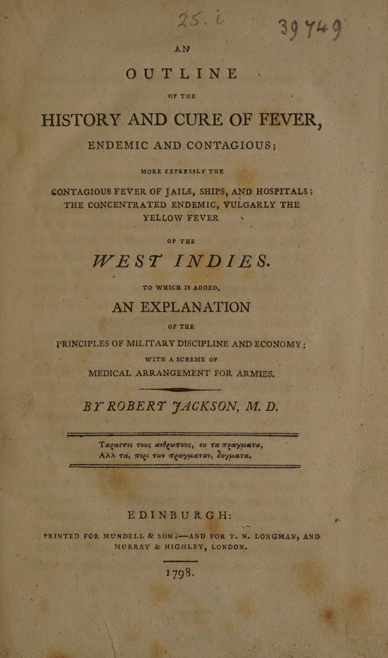 a | 39764 AN y ie CEURE Ei BON ics HISTORY AND CURE OF FEVER, ENDEMIC AND CONTAGIOUS; MORE EXPRESSLY THE © a cea GONTAGIOUS FEVER OF JAILS, SHIPS, AND HOSPITALS; THE CONCENTRATED ENDEMIC, VULGARLY THE YELLOW FEVER WEST INDIES. TO WHICH Is eau. AN EXPLANATION , OF THE PRINCIPLES OF MILITARY DISCIPLINE AND ECONOMY; WITH A SCHEME OF MEDICAL ARRANGEMENT FOR ARMIES, BY ROBERT iebalisdey M. D. Tagarce: tous cvbewmous, ov ta meayuara, Arr Th, 5 wees TAY BEY LATO, Ooryeeeto. EDIENBU RG: PRINTED FOR MUNDELL &amp; SON;——-AND FOR T. N. LONGMAN, AND MURRAY &amp; HIGHLEY, LONDON, 1798. ae