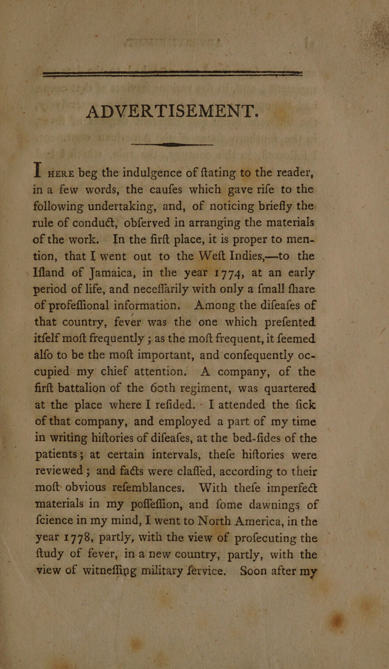f ‘ j \ = . : , . ADVERTISEMENT. _ T were beg the indulgence of ftating to the reader, ina few words, the caufes which gave rife to the following undertaking, and, of noticing briefly the. rule of conduct, obferved in arranging the materials of the work. In the firft place, it is proper to men- tion, that I went out to the Wet Indies,—-to the ~ period of life, and neceffarily with only a {mall fhare of profeffional information. Among the difeafes of that country, fever was the one which prefented itfelf moft frequently ;.as the moft frequent, it feemed alfo to be the moft important, and confequently oc- cupied my chief attention. A company, of the — firft battalion of the Goth regiment, was quartered at the place where I refided. - I attended the fick of that company, and employed a part of my time in writing hiftories of difeafes, at the bed-fides of the patients; at certain intervals, thefe hiftories were reviewed ; and facts were clafled, according to their moft- obvious refemblances. With thefe imperfect materials in my poffeflion, and fome dawnings of fcience in my mind, I went to No th America, in the year 1778, partly, with the view of profecuting the © ftudy of fever, ina new country, partly, with the ~ view of witneflipg military fervice. Soon after my oe
