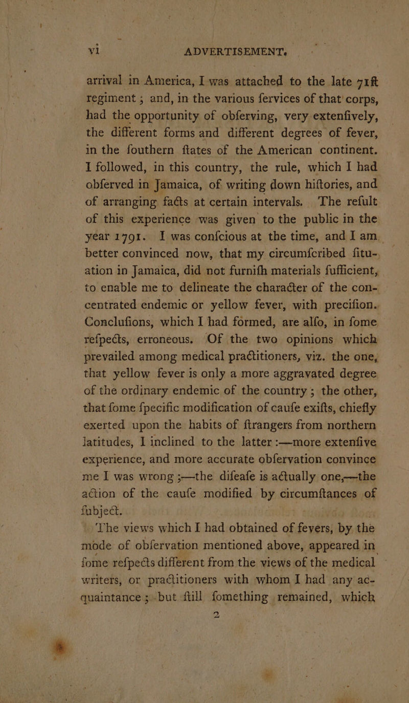 arrival in America, I was asain to the late mn regiment ; and, in the various fervices of that’ corps, had the opportunity of obferving, very extenfively, the different forms and different degrees of fever, in the fouthern ftates of the American continent. I followed, in this country, the rule, which I had obferved in Jamaica, of writing down hiftories, and of arranging faéts at certain intervals. The refult of this experience was given to the public in the year 1791. I was confcious at the time, and I am_ better convinced now, that my circum{cribed fitu- ation in Jamaica, did not furnifh materials fufficient, to enable me to delineate the character of the con- centrated endemic or yellow fever, with precifion. Conclufions, which I had formed, are alfo, in fome — refpects, erroneous. Of the two opinions which prevailed among medical practitioners, viz. the one, that yellow fever is only a more aggravated degree of the ordinary endemic of the country ; the other, that fome fpecific modification of caufe exifts, chiefly exerted upon the habits of ftrangers from northern latitudes, I inclined to the latter :—more extenfive experience, and more accurate obferyation convince me I was wrong ;—the difeafe is actually one-—the action of the caufe modified by circumftances of fubject. The views which I had obtained of Pach by the mode of obfervation mentioned above, appeared i in fome re{pects different from the views of the medical writers, or practitioners with whom I had any ac- quaintance ;but full fomething remained, which 'o) aw Ey pee” *