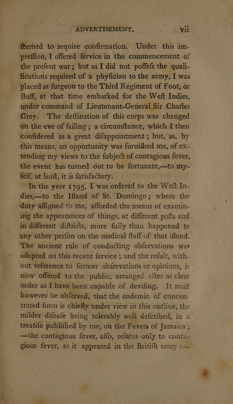 feemed to sequire confirmation. Under this im- _‘preffion, I offered fervice in the commencement of - the prefent war; but as I did not poffefs the quali- fications required of a phyfician to the army, I was - placed as furgeon to the Third Regiment of Foot, or Buff, at that time embarked for the Weft Indies, under command of Lieutenant-General Sir Charles Grey. The deftination of this corps was changed on the eve of failing ; a circumftance, which I then confidered asa great difappointment ; but, as, by this means, an opportunity was furnifhed me, of ex- tending my views to’the fubject of contagious fever, the event has turned out to be Pad gnc my- felf, at leaft, it is fatisfactory. In the year 1795, I was ordered to the Weft In- dies——to the Ifland of St. Domingo; where the duty affigned to me, afforded the means of examin- ing the appearances of things, at different pofts and in different diftri€s, more fully than happened to any other perfon on the medical ftaff of that ifland. The ancient rule of conducting obfervations was adopted on this recent fervice and the refult, with- out reference to former obfervations or opinions, is now Offered to the public, arranged after as clear order as I have been capable of devifing. It mutt however be obférved, that the endemic of concen: trated form is chiefly under view in this outline, the milder difeafe being tolerably well. defcribed, in a treatife publithed by me, on the Fevers of Jamaica ; —the contagious fever, alfo, relates only to conte- gious fever, as it appeared in the Britith army :—