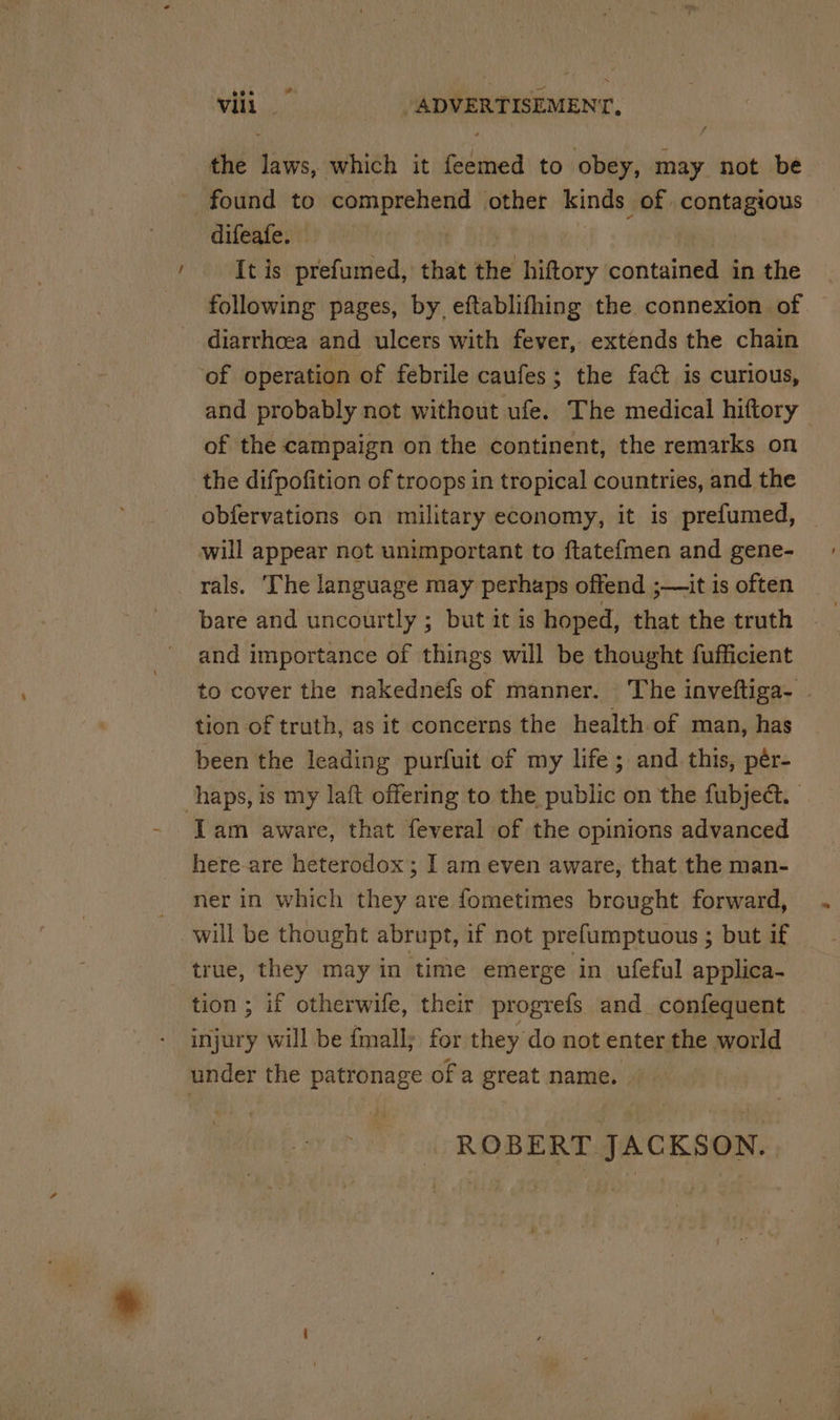 / the dais, which it fedihed to obey, may not be found to comprehend other kinds of aputegtour difeafe. | It is prefumed, that the hiftory contained in the following pages, by, eftablifhing the connexion of diarrhoea and ulcers with fever, extends the chain of operation of febrile caufes; the fact is curious, and probably not without ufe. The medical hiftory ' of the campaign on the continent, the remarks on the difpofition of troops in tropical countries, and the obfervations on military economy, it is prefumed, will appear not unimportant to ftatefmen and gene- rals. The language may perhaps offend ;—it is often bare and uncourtly ; but it is hoped, that the truth and importance of things will be thought fufficient to cover the nakednefs of manner. The inveftiga- | tion of truth, as it concerns the health.of man, has been the leading purfuit of my life; and. this, pér- haps, is my laft offering to the public on the fubject. Iam aware, that feveral of the opinions advanced here-are heterodox; I am even aware, that the man- ner in which they are fometimes brought forward, will be thought abrupt, if not prefumptuous ; but if true, they may in ‘time emerge in ufeful applica- tion; if otherwife, their progrefs and_confequent injury will be fmall; for they do not enter the world under the patronage of a great name. ROBERT JACKSON.