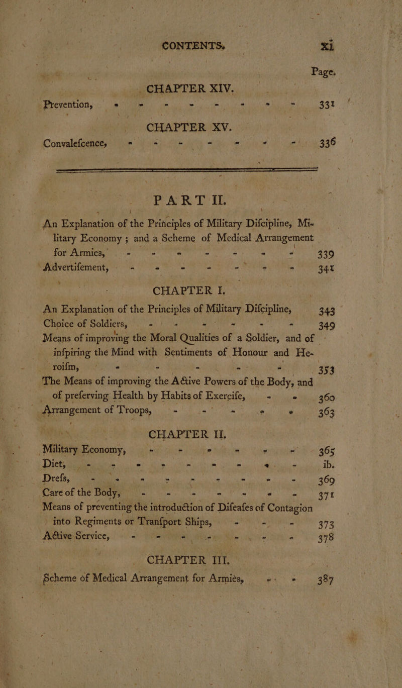 _ CONTENTS, = XL nae _ CHAPTER XIV. Pre veritiany me i meg clo om tl la 331 CHAPTER XV. Convalefcences *© -= + (= » ’ -/ 336 PART IL ‘ An Explanation of the Principles of Military Difcipline, Mi. litary Economy ; and a Scheme of Medical Arrangement _ for Armies, - = © -. - ° 339 Advertifement, —- Nie gs ii - - 34 SMA CHAPTER I, | An Explanation of the es of Military, Difcipline, 343 Choice of Soldiers, aT seg - - - - 349 Means of i improving the Moral Qualities of a Soldier, and of - infpiring the Mind with Sentiments of Honour and He- Spoiin, Gly - - - . 35 3 The Means of improving the Adtive Powers of the Body, and __ of preferving Health by Habits of Reels = Lian lew 360°. re Arpogement gt Troops, . - - ° ‘ 363 ee CHAPTER II, Military Economy, ~ - 2 - ° ~~ 365 Diet, dean ee os Poe = - aes ib. Poa AIT CLN PMR en ak 369 Care of the Body, “ - - - - - yt 37f Means of preventing the introduGtion of Difeafes of Contagion - into Regiments or ‘Trenfport Ships, - - - 373 Ative: potess opie “ Lien Mb pee : 378 3 CHAPTER III. | Scheme of Medical Arrangement for Armiés, eo 8 38%