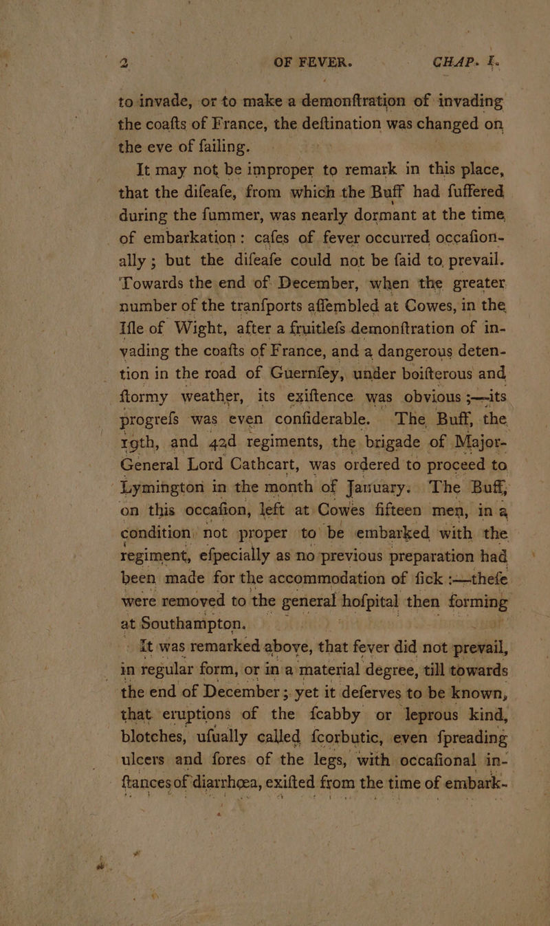 = to invade, or to make a demonftration of invading It may not be improper to remark in this place, that the difeafe, from which the Buff had fuffered during the fummer, was nearly dormant at the time of embarkation : cafes of fever occurred occafion- ally ; but the difeafe could not be faid to, prevail. Towards the end of: December, when the greater number of the tranfports affembled at Cowes, in the Ifle of Wight, after a fruitlefs demonftration of in- vading the coats of France, and a dangerous deten- tion in the road of Guernfey, under boifterous and ftormy weather, its exiftence was obvious ;—its progrels was even confiderable. ‘The Buff, the roth, and aad regiments, the brigade of Major- General Lord Cathcart, was ordered. to proceed to condition’ not proper to be embarked with the regiment, efpecially as no previous preparation had been made for the accommodation of fick -—-thefe were removed to the general hofpital then forming at. Southampton. ‘ it was remarked above, that fever did not prevail, in regular form, or ina material degree, till towards blotches, ufually. called {corbutic, even fpreading &amp;