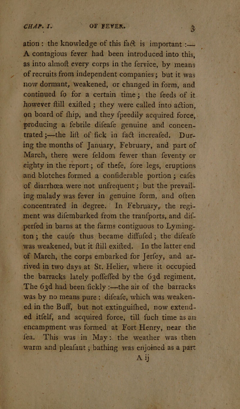 CHAP. I. OF FEVER. i ation: the knowledge of this fa@ is important :— _ A contagious fever had been introduced into this, as into almoft every corps in the fervice, by means of recruits from independent companies; but it was now dormant, weakened, or changed in form, and continued fo for a certain time; the feeds of it. however ftill exifted ; they were called into action, on board of fhip, ia they {peedily acquired force, ’ producing a febrile difeafe genuine and concen- trated ;—the lift of fick in fact increafed. Dur- ing the months of January, February, and part of March, there were feldom fewer than feventy or eighty in the report; of thefe, fore legs, eruptions and blotches formed a confiderable portion ; cafes of diarrhoea were not unfrequent ; but the prevail- _ ing malady was fever in genuine form, and often _ concentrated in degree. In February, the regi- _ ment was difembarked from the tranfports, and dif- _ perfed in barns at the farms contiguous to Lyming- ton ; the caufe thus became diffufed; the difeafe was weakened, but it ftill exifted. In the latter end of March, the corps embarked for Jerfey, and ar- rived in two days.at St. Helier, where it occupied the barracks lately poffeffed by the 63d regiment. The 63d had been fickly :—the air of the barracks was by no means pure: difeafe, which was weaken- ed in the Buff, but not extinguifhed, now extend- ed itfelf, and acquired force, till fuch time as an encampment was formed at Fort Henry, near the fea. This was in May: the weather was then — warm and pleafant ; bathing was enjoined as a part AY