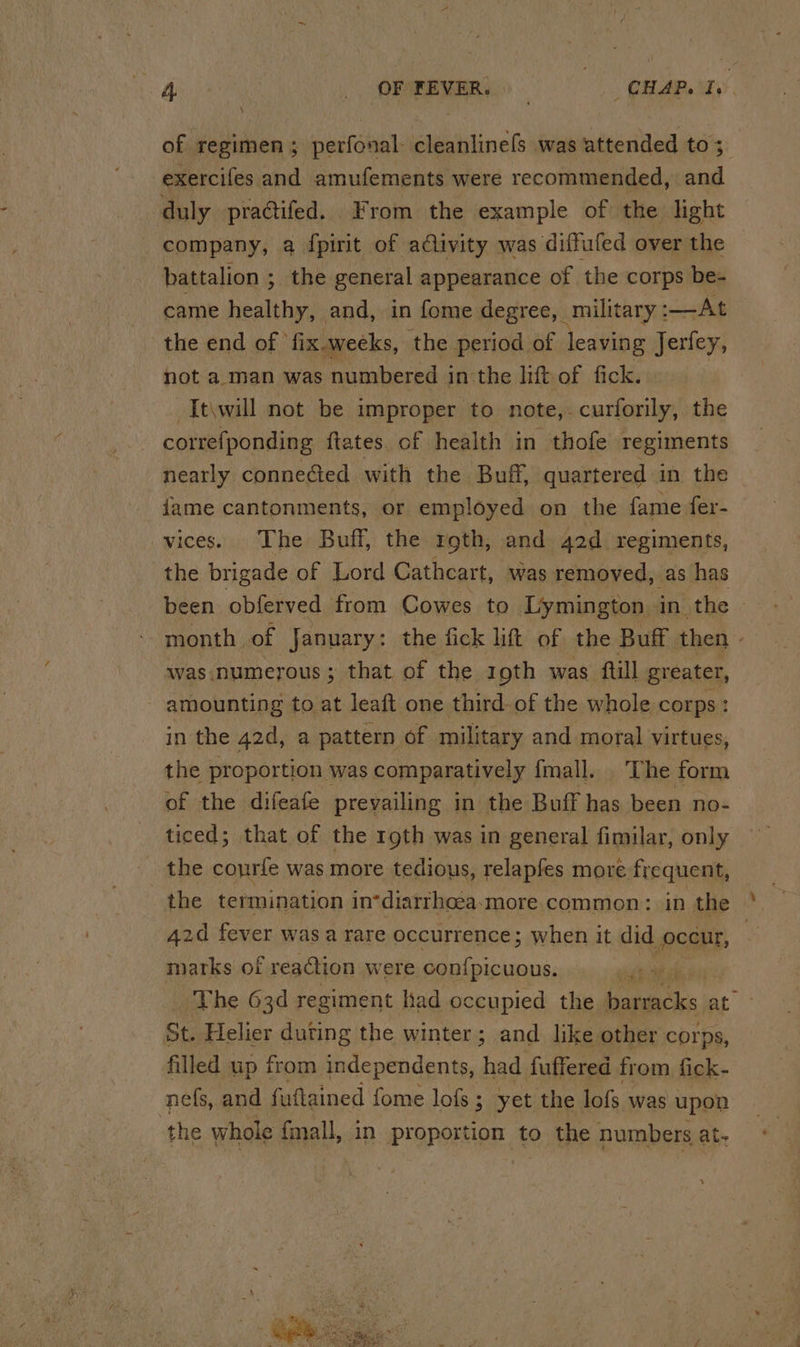 of regimen; perfonal- cleanlinels was attended to ; exercifes and amufements were recommended, and duly praétifed. From the example of the light company, a fpirit of a@ivity was diffufed over the © battalion ; the general appearance of the corps be- came healthy, and, in fome degree, military : At the end of ‘fix.weeks, the period of leaving Jerfey, not a: man was numbered in the lift of fick. -It\will not be improper to note,-curforily, the correfponding ftates of health in thofe regiments nearly conneded with the Buff, quartered in the dame cantonments, or employed on the fame fer- vices. The Buff, the roth, and 42d regiments, the brigade of Lord Cathcart, was removed, as has been obferved from Cowes to Lymington in the - month of January: the fick lift of the Buff then » was numerous ; that of the 19th was {till greater, amounting to at leaft one third-of the whole corps : in the 42d, a pattern of military and moral virtues, the proportion was comparatively fmall. ‘The form of the difeafe prevailing in the Buff has been no- ticed; that of the roth was in general fimilar, only the courfe was more tedious, relapfes more frequent, the termination in*diarrhoea.more common: in the 42d fever was a rare occurrence; when it did pcan, marks of reaction were ce Deel eye The 63d regiment Kad occupied the Iatuiacles at St. Helier duting the winter; and like other corps, filled up from independents, had fuffered from fick- nefs, and fuftained fome lofs ; yet the lofs was upon the whole fmall, iN proportion to the numbers at.
