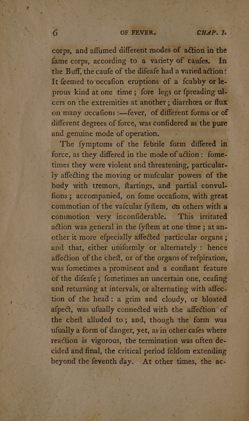 corps, and aflumed different model of aétion i in the fame corps, according to a variety of caufes. In the Buff, the caufe of the difeafe had a varied action: It feemed to‘occafion eruptions of a fcabby or le- prous kind at one time; fore legs or fpreading ul- cers on the extremities at another ; diarrhoea or flux on many occafions :—fever, of different forms or of | different degrees of force, was confidered a as the Ho | and genuine mode of operation, The fymptoms of the febrile form ‘wierd in force, as they differed in the mode of action: fome- times they were violent and threatening, particular. | ly affecting the moving or mufcular powers of the body with tremors, ftartings, and partial convul- . fions ; accompanied, on fome occafions, with great ‘commotion of the vafcular {yftem, on others with a conimotion very inconfiderable.. ‘This irritated action was general in the fyftem at one time ; at an- other it more efpecially affected particular organs ; and that, either uniformly or alternately : hence affection of the cheft, or of the organs of re{piration, was fometimes a prominent and a conftant feature of the difeafe ; fometimes an uncertain one, ceafing and returning at intervals, or alternating with affec- tion of the head: a grim and cloudy, or bloated - afpect, was ufually connected with the affe@tion’ of the cheft alluded to; and, though the form was ufually a form of danger, yet, asin other cafes where reaction is vigorous, the termination was often de- _ cided and final, the critical period feldom extending beyond the feyenth day. At other times, the ac-
