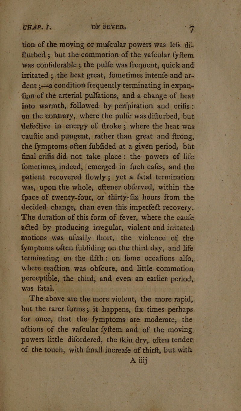 \ Hap? ~ OF FEVER, 7 tion of the moving or mufcular powers was lefs dik fturbéd ; but the commotion of the vafcular fyftem was confiderable ; 5 the pulfe was frequent, quick and irtitated ; the heat great, fometimes intenfe and ar- dent ;=a condition frequently terminating in expan- ion of the arterial pulfations, and a change of heat into warmth, followed by perfpiration and. crifis : on the contrary, where the pulfe was difturbed, but defeGtive in energy of ftroke; where the heat was cauftic and pungent, rather than great and ftrong, the fymptoms often fubfided at a given period, but — final crifis did not take place: the powers of life fometimes, indeed, ‘emerged in fuch cafes, and the ‘patient recovered: flowly; yet a fatal termination was, upon the whole, oftener obferved, within the {pace of twenty-four, or thirty-fix hours from the decided: change, than even this imperfect recovery. ~ The duration of this form of fever, where the caufe acted by producing irregular, violent and irritated motions was ufually fhort, the violence of the fymptoms often fubfiding on the third day, and life _ terminating on: the fifth: on fome occafions. alfo,. where reaction was obfcure, and little commotion perceptible, the third, and even: an earlier period, was fatal, The alinee are the more violent, Sh more rapid, but the rarer forms; it happens, fix times perhaps for once, that the fymptoms are moderate, the actions of the vafcular fyftem, and of the moving powers little difordered, the fkin dry, often tender. of the touch, with {mall.increafe of thirft, but. with A ily