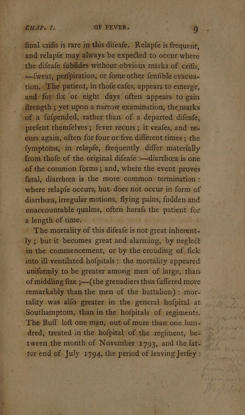 \ ~ ~ and relapfe may always be expected to oceur where the difeafe fubfides without obvious marks of crifis, —f{weat, perfpiration, or fome other fenfible evacua- tion. The. patient, in thofe cafes, appears to emerge, and for fix or. eight days often appears to gain flrength ; 3 yet upon a narrow examination, the marks curs again, often for four or five different times ; the from. thofe of the original difeate :—diarrhea i is one of the common forms; and, where the event proves fatal, diarrhoea is the more common termination : where relapfe occurs, but, does not occur in form of diarrhea, irregular motions, flying pains, fudden and ‘unaccountable qualms, anes harafs the patient for a length of time. , _ The mortality of this difeafe is not great inherent- in the commencement, or by the crouding of) fick into ill ventilated hofpitais : the mortality appeared uniformly to be greater among men of large, than of middling fize j—(the grenadiers thus fuffered more remarkably than the men of the battalion): mor- tality was alfo greater in the general hofpital at Southamptom, than in the hofpitals of regiments. The Buff loft one man, out of more than’ one hun. ter end of July 1794, the period of leaving Jerfey :