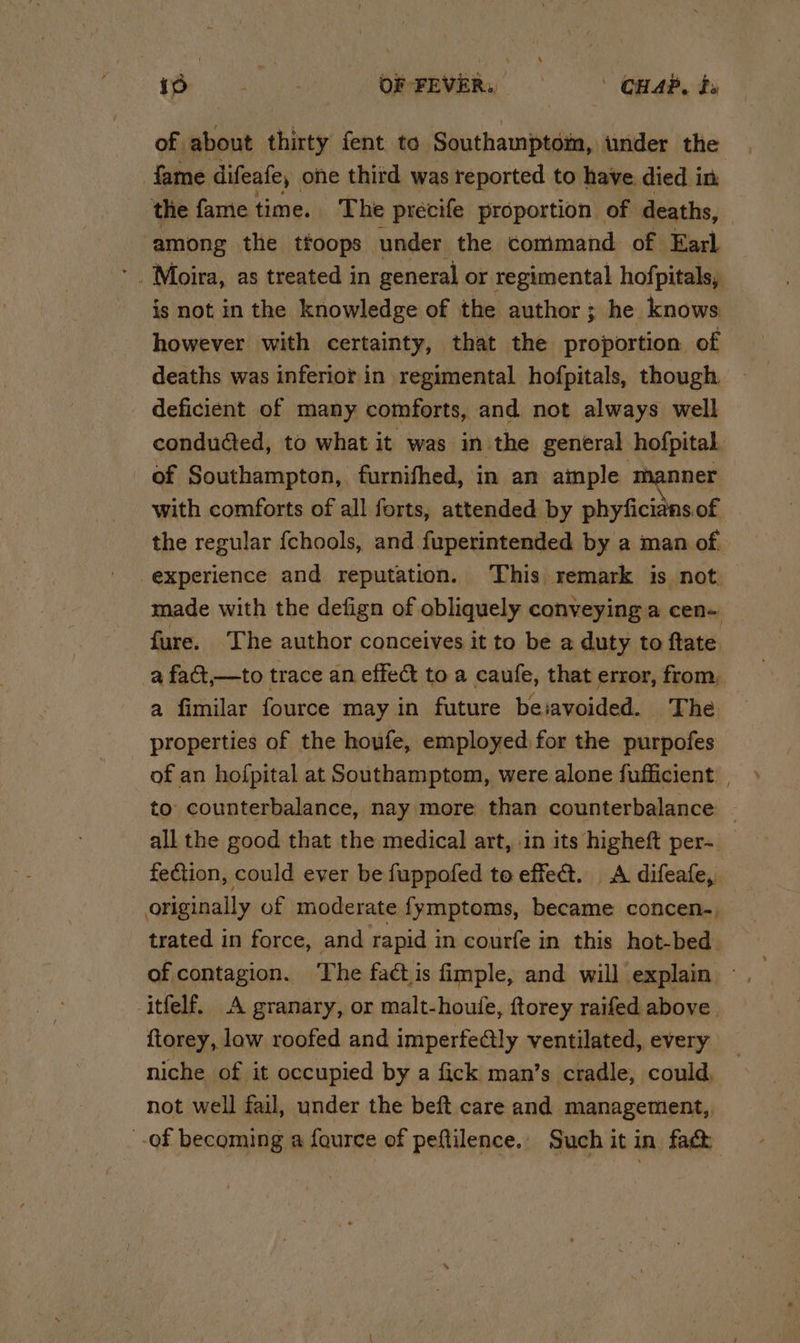 iD - P OF FEVER: CHAP, da of about thirty fent to Southamptom, under the fame difeafe, one third was reported to have. died in the fame time. The precife proportion of deaths, among the tfoops under the command of Earl is not in the knowledge of the author ; he knows however with certainty, that the proportion of deaths was inferior in regimental hofpitals, though deficient of many comforts, and not always well conduéted, to what it was in the general hofpital of Southampton,, furnifhed, in an aimple manner with comforts of all forts, attended by phyficians of the regular {chools, and fuperintended by a man of experience and reputation. ‘This remark is not made with the defign of obliquely conveying a cen- fure. ‘The author conceives it to be a duty to ftate a fact,—to trace an effet to a caufe, that error, from, a fimilar fource may in future be:avoided. The properties of the houfe, employed for the purpofes of an hofpital at Southamptom, were alone fufficient | to counterbalance, nay more than counterbalance | all the good that the medical art, -in its higheft per- fection, could ever be fuppofed to effet. A difeafe, originally of moderate fymptoms, became concen-, trated in force, and rapid in courfe in this hot-bed of contagion. The factis fimple, and will explain -itfelf. A granary, or malt-houfe, ftorey raifed above . ftorey, low roofed and imperfe@ly ventilated, every niche of it occupied by a fick man’s cradle, could, not well fail, under the beft care and management, -of becoming a fource of peftilence.. Such it in fac