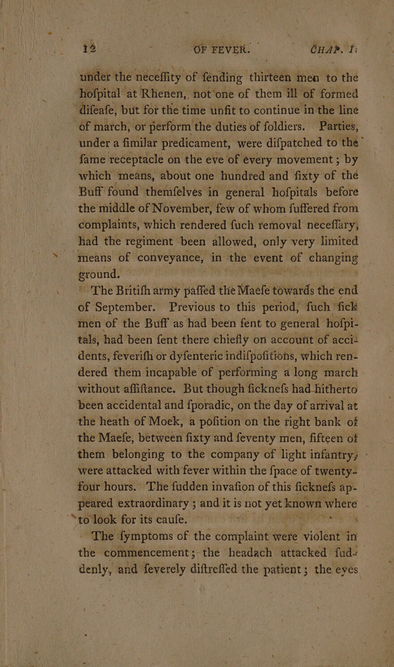 DME eA OF FEVER. GHAR. ft: under the neceffity of fending thirteen men to the i hofpital at Rhenen, not‘one of them ill of formed  difeafe, but for the time unfit to continue in the line of march, or perform the dutiés of foldiers. Parties, under a fimilar predicament, were difpatched to the” - fame receptacle on the eve of évery movement ; by which means, about one hundred and fixty of the Buff found themfelves in general hofpitals before the middle of November, few of whom fuffered from complaints, which rendered fuch removal neceffary, had the regiment been allowed, only very limited means of aii i in the event of pi Se sround. The Britith army paffed the Maefe eaites the end of September. Previous to this period, fuch fick men of the Buff as ‘had been fent to general hofpi- tals, had been fent there chiefly on account of acci= dents, feverifh or dyfenteric indifpofitions, which ren- dered them incapable of performing a long march without affiftance. But though ficknefs had_hitherto been accidental and fporadic, on the day of arrival at the heath of Moek, a pofition on the right bank of the Maefe, between fixty and feventy men, fifteen of them belonging to the company of light infantry; - were attacked with fever within the {pace of twenty- four hours. ‘The fudden invafion of this ficknefs ap- ices extraordinary ; and it is not yet known where “to look for its caufe. © : eres ae The fymptoms of the er were miolent in the commencement; the headach attacked fud- denly, and feverely diftrefled the patient; the eyes |