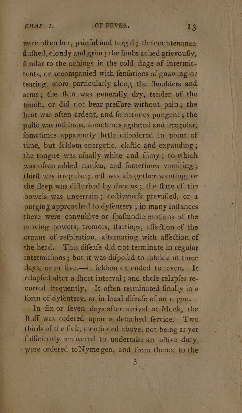 ~ were often hot . pain and turgid ; the countenance fluthed, clondy and grim ; the limbs ached grievoutly, fimilar to the achings in the cold ftage of intermit- tents, or aceompanied with fenfations of gnawing or tearing, more particularly along the fhoulders and arms; the fkin was generally dry, tender of the touch, or did not bear preflure without pain; the heat was often ardent, and fometimes pungent ; the pulfe was infidious, fometimes agitated and irregular, fometimes apparently little difordered in point of time, but feldom energetic, elaftic and expanding ; the tongue was ufually white and ilimy ; to, which thirft was irregular ;, reft was altogether wanting, or the fleep was difturbed by dreams ; the ftate of the bowels. was ‘uncertain; coftivenefS prevailed, or a purging approached to dyfentery ; in many inftances there were convulfive or fpafmodic motions of the organs of refpiration, alternating with affection of the head. This difeafe did not terminate in regular intermiffions ; but it was difpofed to fubfide in three days, or in five,—it feldom extended to feven. It relapfed after a {hort interval; and thefe relapfes re- curred frequently, It often terminated finally ina form of dyfentery, or in local difeafe of an organ. In fix or feven days after: arrival at Moek, the thirds of the fick, mentioned above, not being as yet {ufficiently recovered to undertake an active duty, | were ordered toNymegen, and from thence to the