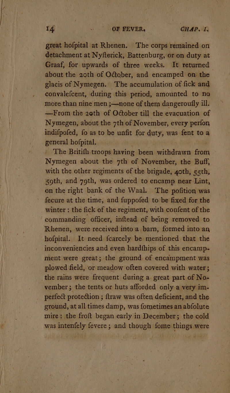 great hofpital at Rhenen. The corps remained on detachment at Nyfterick, Battenburg, or on duty at about the 20th of OGober, and encamped on: the glacis of Nymegen. The accumulation of fick and, convalefcent, during this period, amounted to na more than nine men ;—none of them dangeroufly ill. —From the 2eth of Oober till the evacuation of Nymegen, about the 7th of November, every perfon indifpofed, fo as to be unfit for duty, was fent toa general hofpital. — | The Britith troops having been iaesidbi Fi Nymegen about the 7th of November, the Buff, with the other regiments of the brigade, goth, 55th, 59th, and yoth, was ordered to encamp near Lint, on the right bank of the Waal. The pofition was fecure at the time, and {uppofed to be fixed for the Rhenen, were received into a barn, formed into an hofpital. It need fcarcely be mentioned that the inconveniencies and even hardfhips of this encamp- ment were great; the ground, of encampment was _ plowed field, or meadow often covered with water; — vember ‘ the tents or huts afforded only a very im- perfect proteGion ; ftraw was often deficient, and the ground, at all times damp, was fometimes an abfolute mire: the froft began early in December; the cold was intenfely fevere; and though fome things were
