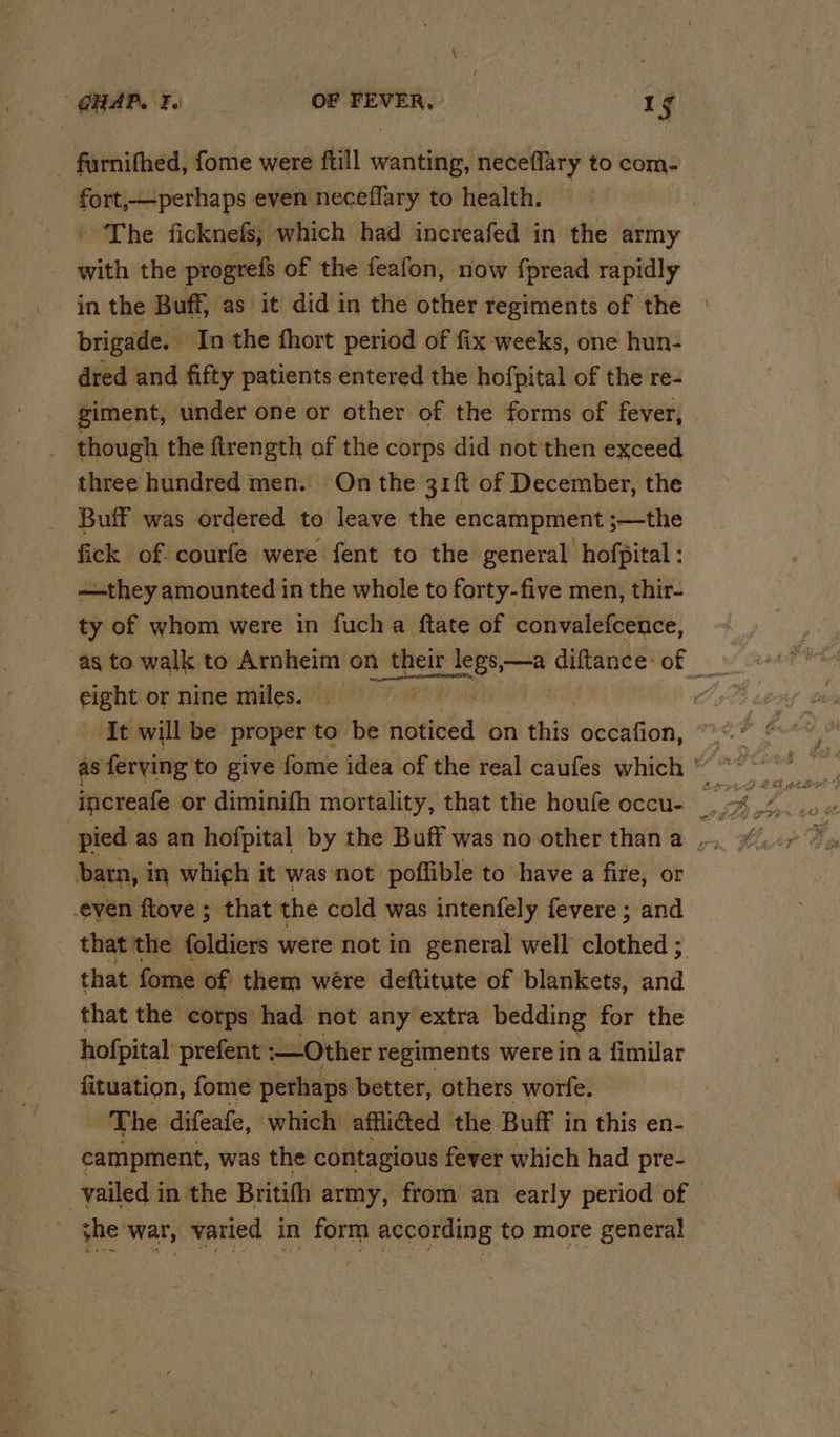 GHAP. FL OF er | 1g - farnithed, fome were ftill wanting, neceflary to com- fort,perhaps even neceflary to health. | The ficknefs; which had increafed in the army with the progrefs of the feafon, now fpread rapidly in the Buff, as it did in the other regiments of the brigade. In the fhort period of fix weeks, one hun- dred and fifty patients entered the hofpital of the re- giment, under one or other of the forms of fever, though the firength of the corps did not'then exceed three hundred men. On the 31ft of December, the Buff was ordered to leave the encampment ;—the fick of courfe were fent to the general hofpital: —they amounted in the whole to forty-five men, thir- ty of whom were in fucha ftate of convalefcence, ~ as to walk to Arnheim on pth legs,—a diftance-of eight or nine miles. v It will be proper to be noticed on this occafion, barn, in which it was not poflible to have a fire, or even ftove ; that the cold was intenfely fevere ; and that the foldiers were not in general well clothed ; that foe of them wére deftitute of blankets, and that the corps had not any extra bedding for the hofpital prefent :—Other regiments were in a fimilar fituation, fome perhaps better, others worfe. The difeafe, which affli@ed the Buff i in this en- campment, was the contagious fever which had pre- -_vailed in the Britith army, from an early period of the war, varied in form according to more general