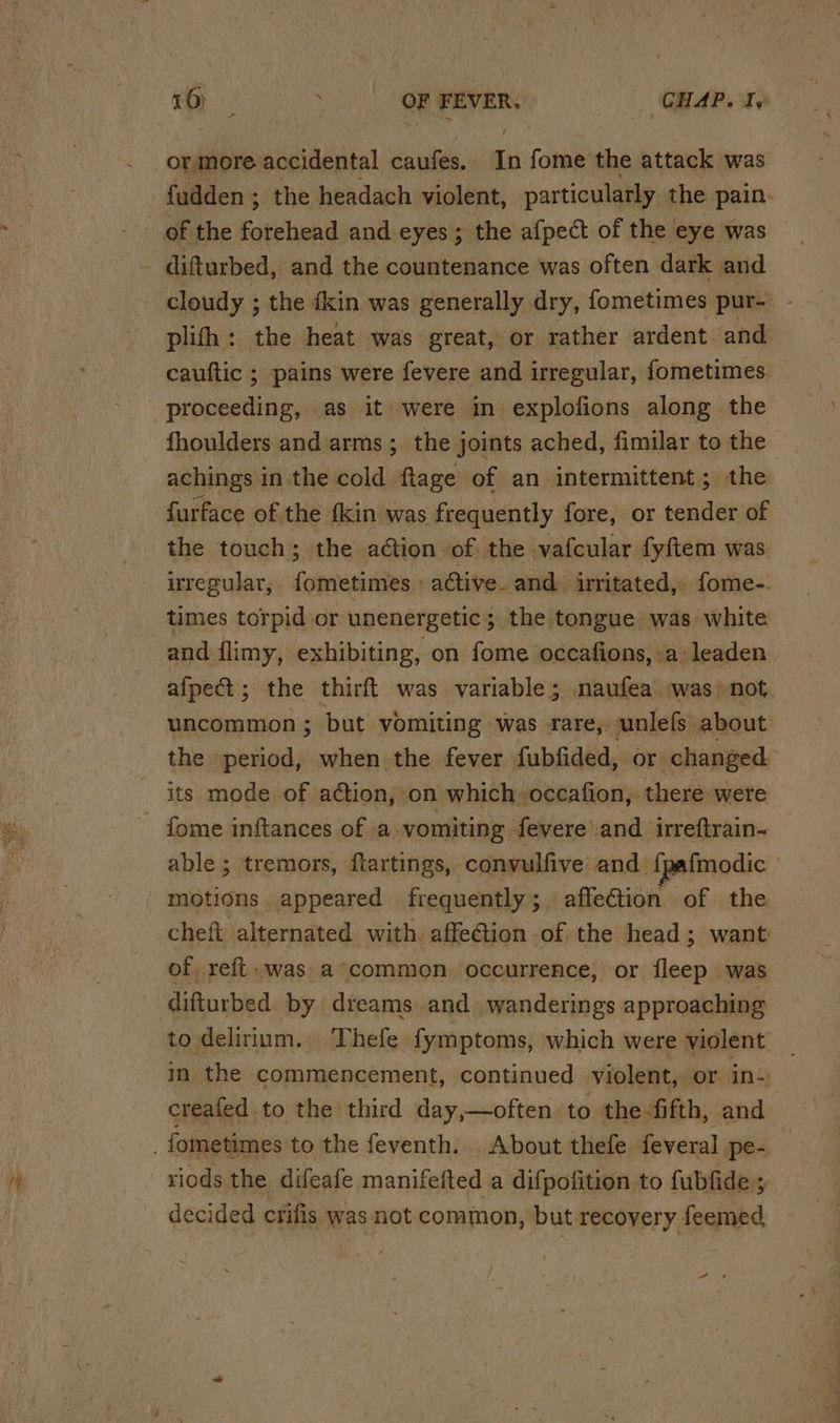 = SE ae / fudden ; the headach violent, particularly the pain. difturbed, and the countenance was often dark and cloudy ; the dkin was generally dry, fometimes pur- plifh: the heat was great, or rather ardent and cauttic ; ; pains were fevere and irregular, fometimes proceeding, as it were in explofions along the fhoulders and arms; the joints ached, fimilar to the achings in the cold ftage of an intermittent; the the touch; the ation -of the vafcular fyftem was nregular,. fometimes - active. and irritated, fome-. times torpid or unenergetic; the tongue was white and flimy, exhibiting, on fome occafions, a leaden afpect; the thirft was variable; naufea was not. uncommon ; but vomiting was rare, unlefs about | the period, when the fever fubfided, or changed fome inftances of a vomiting fevere and irreftrain- able; tremors, flartings, convulfive and fp fmodic | motions appeared frequently ; affection of the cheft alternated with. affection of the head; want of reft.was a°common occurrence, or fleep was difturbed. by diteams and. wanderings approaching to delirium. Thefe fymptoms, which were violent in the commencement, continued violent, or ins creafed to the third day,—often to the fifth, and riods the difeafe manifefted a difpofition to fubfide ; decided crifis was not common, but PERONELY, feemed