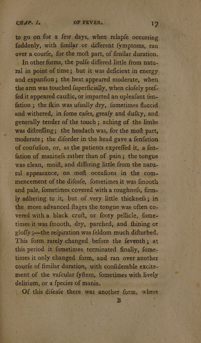 to go on for a few days, when relapfe occurring -fuddenly, with fimilar or different fymptoms, ran over a courfe, for the moft part, of fimilar duration. In other forms, the pulfe differed little from natu- ral in point of time; but it was deficient in energy and expanfion; the heat appeared moderate, when the arm was touched fuperficially, when clofely pref- fation ; the {kin was ufually dry, fometimes flaccid generally tender of the touch ; aching of the limbs was diftreffing; the headach was, for the moft part, moderate; the diforder in the head gave a fenfation of confufion, or, as the patients expreffed it, a fen- fation of mazinefs rather than of pain; the tongue was clean, moift, and differing little from the natu- ral appearance, on moft ocecafions in the com~- mencement of the difeafe, fometimes it was {mooth and pale, fometimes covered with a roughnefs, firm- ly adhering to it, but of very little thicknefs; in the more advanced ftages the tongue was often co- vered with a black cruft, or footy pellicle, fome- times it was fmooth, dry, parched, and fhining or glofly ;—the refpiration was feldom much difturbed. This form rarely changed before the feventh; at courfe of fimilar duration, with confiderable excite- ment of the vafcular fyftem, fometimes with lively delirium, or a {pecies of mania. _ OF this difeafe there was another form, where | B ; we