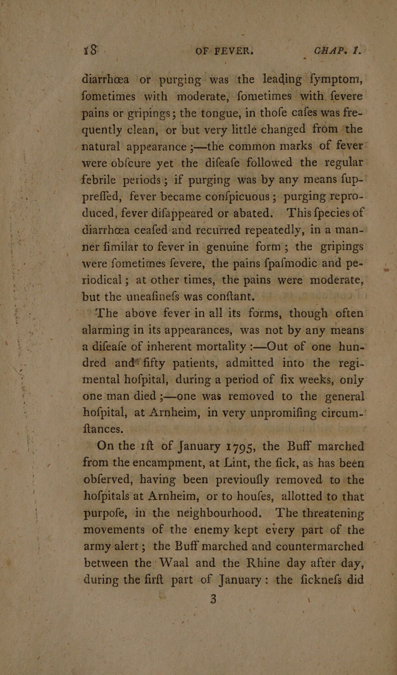 Si OPMEVER: oe CHAP. f. ‘ diarrhoea or purging was ‘the leading’ i erthen, fometimes with moderate, fometimes with. fevere pains or gripings ; the tongue, in thofe cafes was fre- quently clean, or but very little changed from ‘the -natural appearance ;—the common marks of fever: were obf{cure yet the difeafe’ followed the regular febrile periods; if purging was by any means fup-' prefled, fever became confpicuous ; purging repro- duced, fever difappeared or abated. ‘This {fpecies of diarrhoea ceafed’and recurred repeatedly, in a man-: ner fimilar to fever in genuine form; the gripings were fometimes fevere, the pains fpafmodic and pe- riodical; at other times, the pains were moderate, but the uneafinefs was conftant. | i The above fever in all its forms, though: often , alarming in its appearances, was not by any means a difeafe of inherent mortality :—Out of one hun- dred and* fifty patients, admitted into the regi- mental hofpital, during a period of fix weeks, only one man died ;—one was removed to the general hofpital, at Arnheim, in very aghcsaio uaa: circum.’ ftances. : On the rit of. i Oty 1705, the Buff marched from the encampment, at Lint, the fick, as has’ been obferved, having been previoufly removed to the hofpitals at Arnheim, or to houfes, allotted to that purpofe, in the neighbourhood. The threatening — movements of the enemy kept every part of the army alert; the Buff marched and countermarched between the Waal and the Rhine day after day, during the firft part of January: the ficknefs did ® 3 \