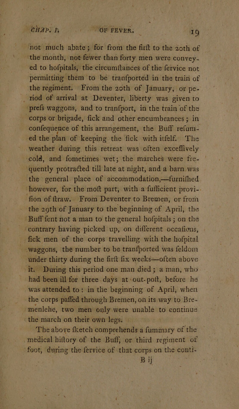 GHapin =.) OP FEVER; oh anh not much abate; for from the firft to the 2oth of L. the month, not fewer than forty men were convey- ed to hofpitals, the circumftances of the fervice not permitting them to be tranfported in the train of the regiment. From the 20th of January, or pe- riod of arrival at Déventet, liberty was given to prefs waggons, and to tranfport, in the train of the corps or brigade, fick and other encumbrances ; in confequence of this arrangement, the Buff vaca ed the plan of keeping the fick with itfelf. The weather during this retreat was often exceflively cold, and fometimes wet; the marches were fre- quently protra¢ted till late at night, and a barn was the general place of accommodation,—furnifhed however, for the moft part, with a fufficient provi- fion of ftraw. From Deventer to Bremen, or from the 29th of January to the beginning of April, the Buff fent not a man to the general hofpitals ; on the ‘contrary having picked up, on different occaficns, fick men of the corps travelling with the hofpital - ‘waggons, the number to be tranfported was feldom ‘under thirty during the firft fix weeks—often above ‘it. During this period one man died ; a man, who had been ill for three days at out-poft, before he was attended to: in thie beginning of April; when _ the corps paffed through Bremen, on its way to Bre- -menlehe, two men only were unable to continue the march on their own legs: ‘The above {ketch comprehends a fummary of the medical hiftory of the Buff; or third regiment of “foot, during the fervice of that corps on the conti- BY