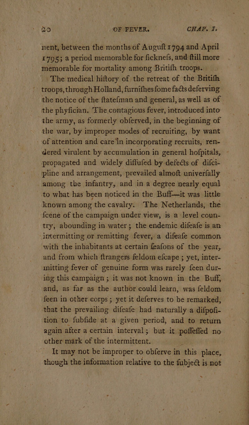 nent, between the months of Auguft 1794 and April 1795; a period memorable for ficknefs, and ftill more memorable for mortality among Britifh troops. | The medical hiftory of the retreat of the Britith -. troops, through Holland, furnithes fome facts deferving the notice of the ftatefman and general, as well as of | the phyfician. The contagious fever, introduced into “the army, as formerly obferved, in the beginning of the war, by improper modes of recruiting, by want of attention and care’in incorporating recruits, ren- _ gered virulent by accumulation in general hofpitals, propagated and widely diffufed by defects of difci- pline and arrangement, prevailed almoft univerfally among the infantry, and in a degree nearly equal to what has been noticed in the Buff—it was little _known among ‘the cavalry. The Netherlands, the -fceene of the campaign under view, is 2 level coun- try, abounding in water ; 3 the endemic difeafe is an imtermitting or remitting fever, a difeafe common with the inhabitants at certain feafons of the year, and from which ftrangers feldom efcape ; yet, inter- mitting fever of genuine form was rarely feen dur- ing this campaign ; it was not known in the Buff, and, as far as the author could learn, was feldom ‘feen in other corps ; yet it deferves to be remarked, that the prevailing difeafe had naturally a difpofi- tion to fubfide at a given period, and to return again after a certain interval; but it poffefied no. ether mark of the athe ana . It may not be improper to obferve in this place, though the information relative to the fubject is not ~