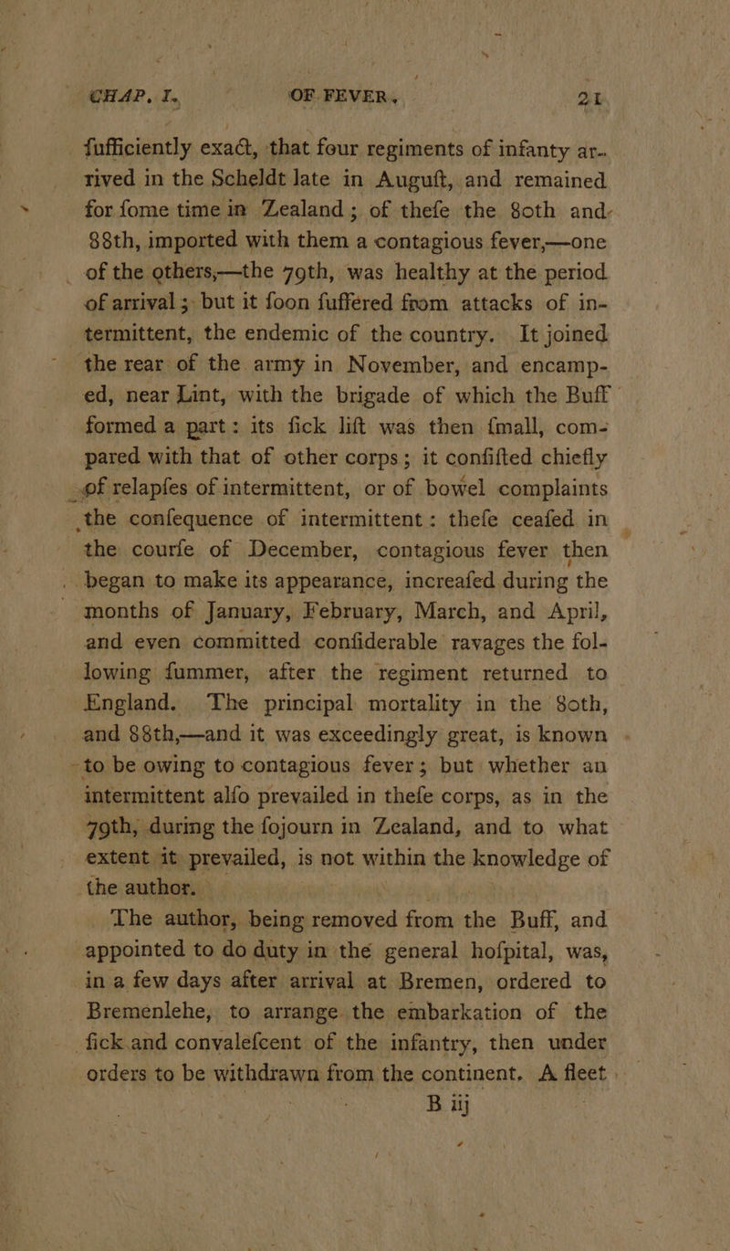 / CHAP, I. OF FEVER, at _ fufficiently exad, that four regiments of infanty ar- rived in the Scheldt late in Auguft, and remained for fome time in Zealand ; of thefe the oth and- 88th, imported with them a contagious fever,—one _ of the others;—the 79th, was healthy at the period of arrival ;- but it foon fuffered from attacks of in- termittent, the endemic of the country. It joined the rear of the army in November, and encamp- ed, near Lint, with the brigade of which the Buff formed a part: its fick lift was then {mall, com- pared with that of other corps; it confifted chiefly _of relapfes of intermittent, or of bowel complaints the confequence of intermittent: thefe ceafed in the courle of December, contagious fever then ; . began to make its appearance, increafed during the - months of January, February, March, and April, and even committed confiderable ravages the fol- lowing fummer, after the regiment returned to England. The principal mortality in the 8oth, and §8th,—and it was exceedingly great, is known - to be owing to contagious fever; but whether an intermittent alfo prevailed in thefe corps, as in the 7gth, durmg the fojourn in Zealand, and to what — extent it) ppevaved .! is not within the mneMesEe of the author. | The author, being removed from the Buff and appointed to do duty in the general hofpital, was, in a few days after arrival at Bremen, ordered to Bremenlehe, to arrange the embarkation of the fick.and convalefcent of the infantry, then under orders to be withdrawn from the continent. A fleet | B iij a
