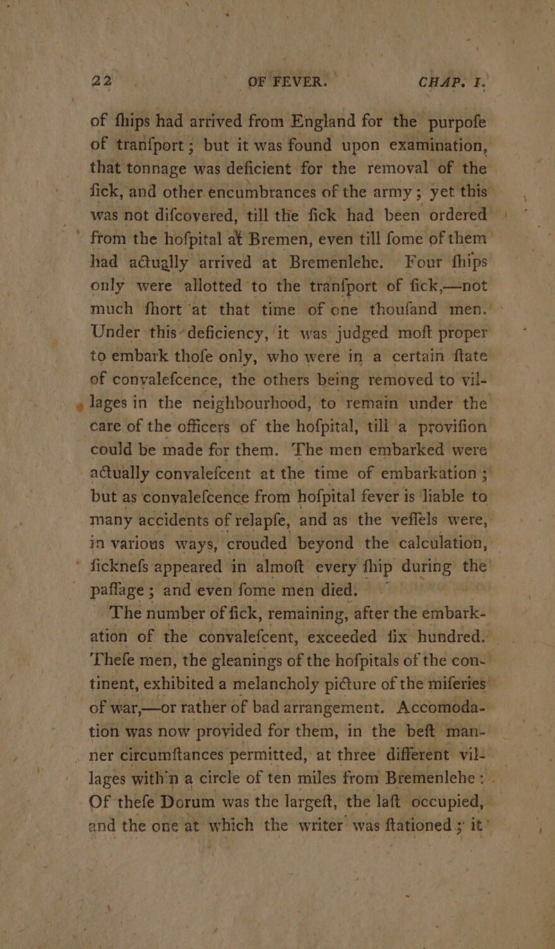 of tinips had arrived from England for the purpofe of tran{port ; but it was found upon examination, that tonnage was deficient for the removal of the | fick, and other. encumbrances of the army ; 5 yet this was nat difcovered, till the fick had been ordered had adually arrived at Bremenlehe. Four fthips only were allotted to the tran{port of fick,—not much fhort ‘at that time of one thoufand men. Under this’ deficiency, ‘it was judged moft proper to embark thofe only, who were in a certain ftate of conyalefcence, the others being removed to vil- lages in the neighbourhood, to remain under the care of the officers of the hofpital, till a provifion could be made for them. The men embarked were € actually convalefcent at the time of embarkation ; but as conyalefcence from hofpital fever is liable to many accidents of relapfe, and as the veffels were, in various ways, crouded beyond the calculation, ficknefs appeared in almott every {hip is Hash the’ paflage ; ; and even fome men died, The number of fick, remaining, after the embark- ation of the convalefcent, exceeded fix: hundred. Thefe men, the gleanings of the hofpitals of the con tinent, exhibited a melancholy picture of the miferies) of war, —or rather of bad arrangement. Accomoda- tion was now provided for them, in the beft man- . ner circumftances permitted, at three different vil: lages with’ na circle of ten miles from Bremenlehe : » Of thefe Dorum was the largeft, the laft inex and the one at which the writer was ftationed ;