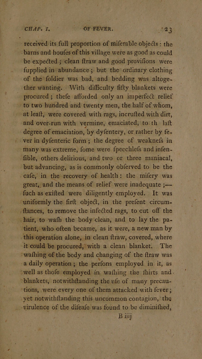 received its full proportion of miferable objects : the -- barns and houfes of this village were as good as could be expected ; clean ftraw and good provifions were {upplied in abundance; but the’ ordinary clothing of the foldier was bad, and bedding was altoge- ther wanting. With difficulty fifty blankets were procured ; thefe afforded only an imperfect relief to two hundred and twenty men, the half of whom, at leaft, were covered with rags, incrufted with dirt, and over-run with vermine, emaciated, to th. laft degree of emaciation, ‘by dyfentery, or rather by fe- ver in dyfenteric form; the degree of weaknefs in many was extreme, fome were {peechlefs and infen- fible, others delirious, ‘and two or three maniacal, but advancing, as is commonly obferved to be the cafe, in the recovery of health: the mifery was great, and ‘the means of relief were inadequate ;— fuch as exifted were diligently employed. It was ‘uniformly the firft objeét, in the prefent circum- -ftances, to remove the infected rags, to cut off the hair, to wath the body clean, and to lay the pa- tient, who often became, as it were, a new man by this operation alone, in clean ftraw, covered, where -it could be procured,’ with a clean blanket. The -wafhing of the body and changing of the ftraw was -a daily operation; the perfons employed in it, as well as thofe employed in. wafhing the fhirts and. “blankets; notwithftanding the ufe of many precau- “tions, were every one of them attacked with fever; yet notwithftanding this uncommon contagion, ’ the virulence of the difeafe was found to be diminithed, B iil