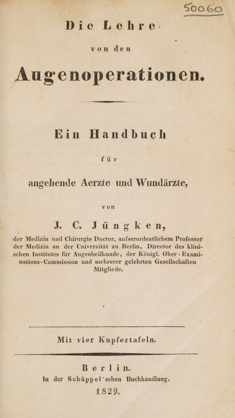 K0o060 Pers Bis Löhre: von den Augenoperationen. Ein Handbuch für angehende Aerzte und Wundärzte, von 0 Jung kKon, der Medizin und Chirurgie Doctor, aufserordentlichem Professor der Medizin an der Universität zu Berlin, Director des klini- schen Institutes für Augenheilkunde, der Königl. Ober - Exami- nations- Commission und mehrerer gelehrten Gesellschaften Mitgliede. Mit vier Kupfertafeln. nn 2.4.2.5 4... 8 48%92.3,%2-3652v 0 S0Ö 0 SÖn n Berlin. In der Schüppel’schen Buchhandlung. 1829.