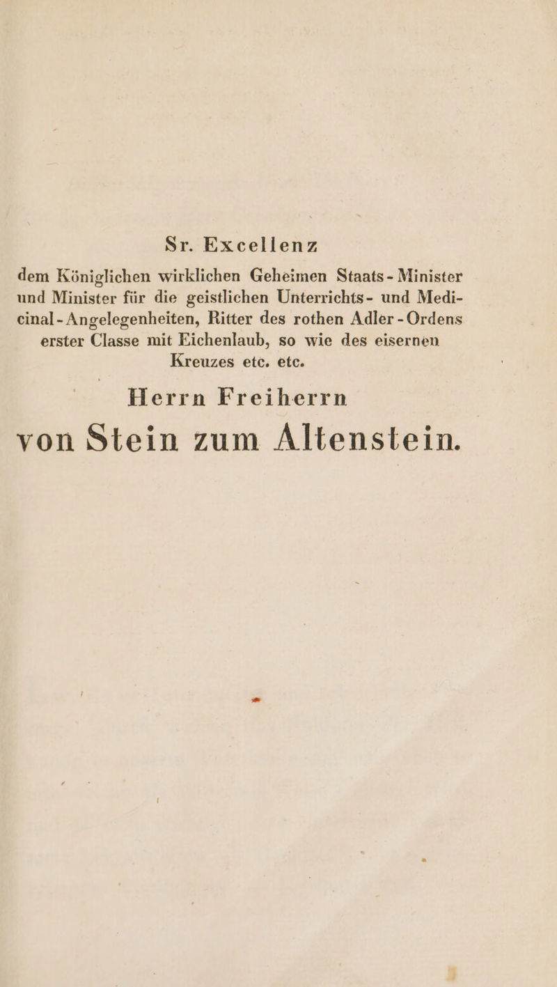 Sr. Excellenz dem Königlichen wirklichen Geheimen Staats - Minister und Minister für die geistlichen Unterrichts- und Medi- cinal- Angelegenheiten, Ritter des rothen Adler - Ordens erster Classe mit Eichenlaub, so wie des eisernen Kreuzes etc. etc. Herrn Freiherrn von Stein zum Altenstein.