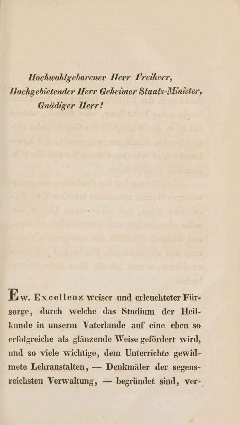 Hochwohlgeborener Herr Freiherr, Hochgebietender Herr Geheimer Staats-Minister, Gnädiger Herr! Ew. Excellenz weiser und erleuchteter Für- sorge, durch welche das Studium der Heil- kunde in unserm WVaterlande auf eine eben so erfolgreiche als glänzende Weise gefördert wird, und so viele wichtige, dem Unterrichte gewid- mete Lehranstalten, — Denkmäler der segens- reichsten Verwaltung, — begründet sind, ver-