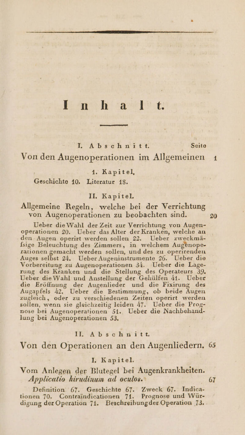 | Da: a ı Br N we a KR aäabschutrtie Seite Von den Augenoperationen im Allgemeinen ’ 1. Kapitel, Geschichte 10. Literatur 18. II. Kapitel. Allgemeine Regeln, welche bei der Verrichtung von Augenoperationen zu beobachten sind. Ueber die Wahl der Zeit zur Verrichtung von Augen- operationen 20. Ueber das Alter der Kranken, welche an den Augen operirt werden sollen 22. Ueber zweckmä- [sıge Beleuchtung des Zimmers, in welchem Augenope- ratıonen gemacht werden sollen, und des zu operirenden Auges BE m 24. Ueber Augeninstrumente 26. Ueber die Vorbereitung zu Augenoperationen 34. Ueber die Lage- rung des Kranken und die Stellung des Operateurs 39. Ueber die Wahl und Anstellung der Gehülfen 41. Ueber die Eröffnung der Augenlieder und die Fixirung des Augapfels 42. Ueber die Bestimmung, ob beide Augen zugleich, oder zu verschiedenen Zeiten operirt werden sollen, wenn sie gleichzeitig leiden 47. Ueber die Prog- nose bei Augenoperationen 51. Ueber die Nachbehand- lung bei Augenoperationen 53, IESAD SCHW ITTE Von den Operationen an den Augenliedern. I. Kapitel. Vom Anlegen der Blutegel bei Augenkrankheiten. Applicatio hirudinum ad oculos. Definition. 67. Geschichte 67. Zweck 67. Indica- tionen 70. Contraindicationen 71. Prognose und Wür- digung der Operation 71. Beschreibungder Operation 73. 20 65 67