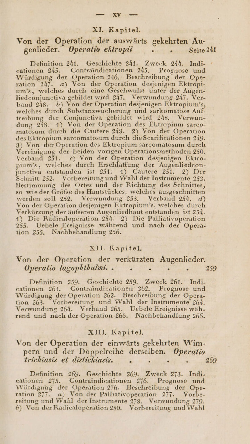 XIl. Kapitel. Von der Operation der auswärts gekehrten Au- genlieder. Operatio ektropü _. . Seite 241 Definition 244. Geschichte 241. Zweck 244. Indi- cationen 245. Contraindicationen 245. Prognose und Würdigung der Operation 246. Beschreibung der Ope- ration 247. a) Von der Operation desjenigen Ektropi- um’s, welches durch eine Geschwulst unter der Augen- liedconjunctiva gebildet wird 247. Verwundung 247. Ver- band 248. b) Von der Operation desjenigen Ektropium’s, welches durch Substanzwucherung und sarkomatöse Auf- treibung der Conjunctiva gebildet wird 248. Verwun- dung 248. 1) Von der Operation des Ektropium sarco- matosum durch die Cautere 248. 2) Von der Operation des Ektropium sarcomatosum durch die Scarificationen 249. 3) Von der Operation des Ektropium sarcomatosum durch Vereinigung der beiden vorigen Operationsmethoden 250. Verband 251. c) Von der Operation desjenigen Ektro- ıum’s, welches durch Erschlaffung der Augenliedcon- junctiva entstanden ist 251. 1) Cautere 251. 2) Der Schnitt 252. Vorbereitung und Wahl der Instrumente 2352. Bestimmung des Ortes und der Richtung des Schnities, so wie der Gröfse des Hautstückes, welches ausgeschnitten werden soll 252. Verwundung 253. Verband 254. d) Von der Operation desjenigen Ektropıum’s, welches durch Verkürzung der äufseren Augenliedhaut entstanden ist 254. 4) Die Radicaloperation 254. 2) Die Palliativoperation 255. Uebele Ereignisse während und nach der Opera- tion 255. Nachbehandlung 256. XII. Kapitel. Von der Operation der verkürzten Augenlieder. Operatio lagophthalmi.. » . . . 259 Definition 259. Geschichte 259. Zweck 261. Indi- cationen 261. Contraindicationen 262. Prognose und Würdigung der Operation 262. Beschreibung der Opera- tion 263. Vorbereitung und Wahl der Instrumente 264. Verwundung 264. Verband 265. Uebele Ereignisse wäh- rend und nach der Operation 266. Nachbehandlung 266. XIII Kapitel. Von der Operation der einwärts gekehrten Wim- pern und der Doppelreihe derselben. Operatio trichiasis et distichiasis. . : a 269 Definition 269. Geschichte 269. Zweck 273. Indi- catıonen 275. Contraindicationen 276. Prognose und Würdigung der Operation 276. Beschreibung der Ope- ration 277. a) Von der Palliativoperation 277. Vorbe- reitung und Wahl der Instrumente 275. Verwundung 279. b) Von der Radicaloperation 280. Vorbereitung und Wahl